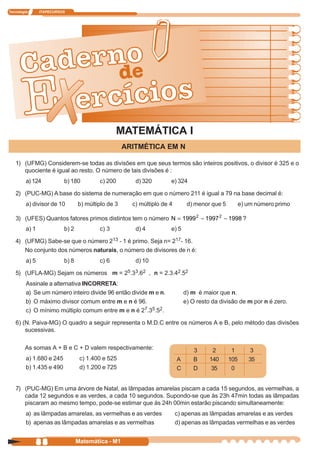 Tecnologia      ITAPECURSOS




                                                MATEMÁTICA I
                                                    ARITMÉTICA EM N

   1) (UFMG) Considerem-se todas as divisões em que seus termos são inteiros positivos, o divisor é 325 e o
      quociente é igual ao resto. O número de tais divisões é :
         a) 124           b) 180         c) 200        d) 320        e) 324

   2) (PUC-MG) A base do sistema de numeração em que o número 211 é igual a 79 na base decimal é:
         a) divisor de 10        b) múltiplo de 3     c) múltiplo de 4        d) menor que 5         e) um número primo

   3) (UFES) Quantos fatores primos distintos tem o número N = 1999 2 − 1997 2 − 1998 ?
         a) 1             b) 2           c) 3          d) 4          e) 5

   4) (UFMG) Sabe-se que o número 213 - 1 é primo. Seja n= 217- 16.
      No conjunto dos números naturais, o número de divisores de n é:
         a) 5             b) 8           c) 6          d) 10

   5) (UFLA-MG) Sejam os números m = 25.33.62 , n = 2.3.42.52
         Assinale a alternativa INCORRETA:
         a) Se um número inteiro divide 96 então divide m e n.               d) m é maior que n.
         b) O máximo divisor comum entre m e n é 96.                         e) O resto da divisão de m por n é zero.
         c) O mínimo múltiplo comum entre m e n é 27.35.52.

   6) (N. Paiva-MG) O quadro a seguir representa o M.D.C entre os números A e B, pelo método das divisões
       sucessivas.

        As somas A + B e C + D valem respectivamente:                           3        2      1        3
         a) 1.680 e 245           c) 1.400 e 525                         A      B      140     105      35
         b) 1.435 e 490           d) 1.200 e 725                         C      D       35      0


   7) (PUC-MG) Em uma árvore de Natal, as lâmpadas amarelas piscam a cada 15 segundos, as vermelhas, a
      cada 12 segundos e as verdes, a cada 10 segundos. Supondo-se que às 23h 47min todas as lâmpadas
      piscaram ao mesmo tempo, pode-se estimar que às 24h 00min estarão piscando simultaneamente:
         a) as lâmpadas amarelas, as vermelhas e as verdes               c) apenas as lâmpadas amarelas e as verdes
         b) apenas as lâmpadas amarelas e as vermelhas                   d) apenas as lâmpadas vermelhas e as verdes


             88                  Matemática - M1
 