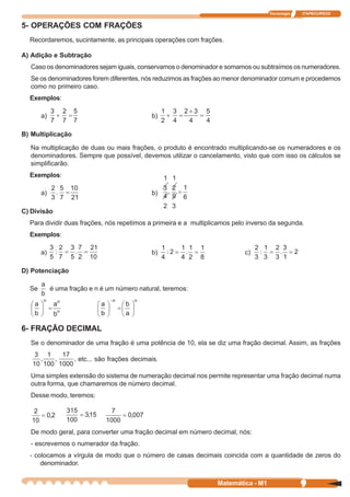 Tecnologia   ITAPECURSOS


5- OPERAÇÕES COM FRAÇÕES
  Recordaremos, sucintamente, as principais operações com frações.

A) Adição e Subtração
  Caso os denominadores sejam iguais, conservamos o denominador e somamos ou subtraímos os numeradores.
  Se os denominadores forem diferentes, nós reduzimos as frações ao menor denominador comum e procedemos
  como no primeiro caso.
  Exemplos:

       a)                                   b)

B) Multiplicação

  Na multiplicação de duas ou mais frações, o produto é encontrado multiplicando-se os numeradores e os
  denominadores. Sempre que possível, devemos utilizar o cancelamento, visto que com isso os cálculos se
  simplificarão.
  Exemplos:

       a)                                   b)

C) Divisão
  Para dividir duas frações, nós repetimos a primeira e a multiplicamos pelo inverso da segunda.
  Exemplos:

       a)                                   b)                             c)

D) Potenciação

       a
  Se     é uma fração e n é um número natural, teremos:
       b




6- FRAÇÃO DECIMAL
  Se o denominador de uma fração é uma potência de 10, ela se diz uma fração decimal. Assim, as frações

                   etc... são frações decimais.

  Uma simples extensão do sistema de numeração decimal nos permite representar uma fração decimal numa
  outra forma, que chamaremos de número decimal.
  Desse modo, teremos:




  De modo geral, para converter uma fração decimal em número decimal, nós:
  - escrevemos o numerador da fração.
  - colocamos a vírgula de modo que o número de casas decimais coincida com a quantidade de zeros do
      denominador.


                                                                  Matemática - M1                9
 