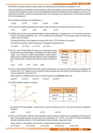 Tecnologia   ITAPECURSOS


(PUC-MG) Os dados do texto a seguir devem ser utilizados para responder às questões 9 e 10.
A pavimentação de uma estrada será executada por duas empreiteiras, cada uma delas trabalhando a partir de
uma das extremidades da rodovia. Uma das empreiteiras deverá pavimentar 3/10 da estrada e a outra, os 91
quilômetros restantes. O leito da estrada deverá ter 10 m de largura e ser coberto por uma camada de asfalto
de 6 cm de espessura.

9) A extensão da estrada, em quilômetros, é:
    a) 100          b) 110           c) 120         d) 130      e) 140

10) O volume de asfalto necessário para cobrir o leito da rodovia, em milhares de metros cúbicos, é:
    a) 72           b) 78            c) 81          d) 93       e) 112

11) (UFMG) No início de uma partida de futebol, a altura média dos 11 jogadores era 1,72 m. Ainda no primeiro
    tempo, um desses jogadores, com 1,77 m de altura, foi substituído. Em seu lugar, entrou um outro que
    media 1,68 m de altura.
    No segundo tempo, outro jogador do mesmo time, com 1,73 m de altura, foi expulso.
    Ao terminar a partida, a altura média dos 10 jogadores desse time era:
    a) 1,69 m       b) 1,70 m        c) 1,71 m      d) 1,72 m

12) (Fund. João Pinheiro-MG) As notas e os respectivos pesos
                                                                             PROVA         NOTA            PESO
   das provas a que se submeteu um candidato a um determinado
   cargo, num concurso, estão apresentados neste quadro:                    Português         65             3
   Sabe-se que a média ponderada obtida por esse candidato foi              Matemática        62             3
   68,5. Assim sendo, a nota que ele obteve na prova de Química
                                                                             Química           x             2
   foi:
                                                                              Física          78             2
   a) 72        b) 74       c) 76     d) 78      e) 80

13) (Fund. João Pinheiro-MG) Durante três meses consecutivos, o consumo médio de água na residência de
    Lídia foi de 27 m3. Sabe-se que o consumo médio de água dos dois últimos meses desse trimestre, na
    mesma residência, foi de 23,5 m3.
    Assim sendo, na residência de Lídia, o consumo de água do primeiro mês foi de
   a) 28 m3         b) 30 m3         c) 32 m3       d) 34 m3    e) 36 m3

14) (UERJ) Analise o gráfico e a tabela:




   De acordo com esses dados, a razão entre o custo do consumo, por km, dos carros a álcool e a gasolina
   é igual a:
   a) 4/7                   b) 5/7               c) 7/8           d) 7/10

15) (Fund. João Pinheiro - MG) Em uma experiência sobre balística, dispara-se um projétil para dentro de um
    lago. Esse projétil penetra na água com uma velocidade de 14 km/s, mas perde 1/4 dessa velocidade
    durante o primeiro minuto e 1/3 da velocidade restante durante o segundo minuto.
   Assim sendo, ao fim desses dois minutos, a velocidade do projétil deve ser de:
   a) 7,0 km/s        b) 7,2 km/s       c) 7,6 km/s        d) 8,0 km/s          e) 8,2 km/s
                                                                     Matemática - M1                  91
 