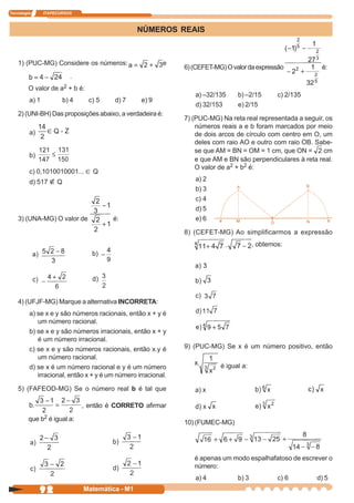 Tecnologia      ITAPECURSOS



                                                  NÚMEROS REAIS



    1) (PUC-MG) Considere os números:                    e
                                                              6) (CEFET-MG) O valor da expressão            é:
                           .
         O valor de a2 + b é:
                                                                 a) –32/135     b) –2/15       c) 2/135
         a) 1            b) 4     c) 5   d) 7     e) 9
                                                                 d) 32/153      e) 2/15
    2) (UNI-BH) Das proposições abaixo, a verdadeira é:
                                                              7) (PUC-MG) Na reta real representada a seguir, os
                                                                  números reais a e b foram marcados por meio
         a)                                                       de dois arcos de círculo com centro em O, um
                                                                  deles com raio AO e outro com raio OB. Sabe-
                                                                  se que AM = BN = OM = 1 cm, que ON =       cm
         b)
                                                                  e que AM e BN são perpendiculares à reta real.
                                                                  O valor de a2 + b2 é:
         c) 0,1010010001... ∈ Q
         d) 517      Q                                           a) 2
                                                                 b) 3
                                                                 c) 4
                                                                 d) 5
    3) (UNA-MG) O valor de               é:                      e) 6

                                                              8) (CEFET-MG) Ao simplificarmos a expressão
                                                                                       , obtemos:




    4) (UFJF-MG) Marque a alternativa INCORRETA:
         a) se x e y são números racionais, então x + y é
            um número racional.
         b) se x e y são números irracionais, então x + y
            é um número irracional.
         c) se x e y são números racionais, então x.y é       9) (PUC-MG) Se x é um número positivo, então
            um número racional.
         d) se x é um número racional e y é um número                     é igual a:
            irracional, então x + y é um número irracional.

    5) (FAFEOD-MG) Se o número real b é tal que

                                , então é CORRETO afirmar

         que b2 é igual a:
                                                              10) (FUMEC-MG)




                                                                 é apenas um modo espalhafatoso de escrever o
                                                                 número:
                                                                 a) 4           b) 3           c) 6       d) 5
              92                Matemática - M1
 