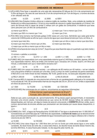 Tecnologia   ITAPECURSOS



                                    UNIDADES DE MEDIDAS
1) (UFLA-MG) Para fazer o assoalho de uma sala são necessárias 63 tábuas de 2,8 m de comprimento por
    0,25m de largura. No caso de usar tacos de 21cm de comprimento por 7cm de largura, o número de tacos
    a ser utilizado será de:
    a) 840         b) 225        c) 4410        d) 3000     e) 9261
2) (UNA-MG) Nos Estados Unidos utiliza-se o sistema inglês de medidas. Nele, uma unidade de medida de
    distância é a milha (equivalente a 1,6 km) e uma medida de volume é o galão (equivalente a 4,5 litros). Um
    carro de fórmula Indy é capaz de andar 2 milhas com um galão de combustível. A distância que esse
    carro percorre com um litro de combustível é:
    a) menor que 500 m.                               c) maior que 1 km e menor que 2 km.
    b) maior que 500 m e menor que 1 km.              d) maior que 2 km.
3) (PUC-MG) Uma torneira mal fechada goteja 2.450 vezes em uma hora. Admitindo que cada gota tenha
    volume de 0,0003l pode-se afirmar que o volume de água que vaza dessa torneira por hora, em litros, é:
    a) menor que meio litro.                           d) maior que um litro e meio e menor que dois litros.
    b) maior que meio litro e menor que um litro.      e) maior que dois litros.
    c) maior que um litro e menor que um litro e meio.
4) (UFMG) Uma fazenda tem área de 0,4 km2. Suponha que essa fazenda seja um quadrado cujo lado mede x
    metros.
    O número x satisfaz a condição:
    a) 180 < x < 210           b) 210 < x < 250           c) 400 < x < 500        d) 600 < x < 700
5) (FUMEC-MG) Um reservatório com uma capacidade máxima igual a 2.400 litros, continha, apenas, 80% de
    sua capacidade máxima. Abriu-se então uma torneira que o esvaziou em 2 horas. Qual é, em litros por
    minuto, a velocidade com que o reservatório esvaziou-se?
    a) 20          b) 16        c) 18           d) 24
6) (FUMEC-MG) Um campo de futebol society – um retângulo de 60 metros por 40 metros – vai ser coberto
    com uma grama sintética e cercado por uma tela. Como o preço do metro quadrado da grama assentada
    é R$ 8,00 e o do metro linear da tela instalada, R$ 10,00, gastar-se-ão, na execução daqueles serviços:
    a) R$ 21.200,00             b) R$ 43.200,00          c) R$ 20.200,00           d) R$ 30.600,00
7) (M. Campos-MG) A maquete de uma piscina tem a forma de um paralelepípedo retângulo e foi construída
    numa escala de 1/40. Se as dimensões internas da maquete são 30 cm, 20 cm e 5 cm, então a capacidade
    em litros da piscina é de:
    a) 1.920        b) 19.200         c) 192.000         d) 1.920.000
8) (FAFEOD-MG) Na contracapa de um caderno, encontramos as seguintes informações:
                        Folhas Internas: papel apergaminhado de 56 g/m2
                        Formato: 200 x 300 mm - Número de Folhas: 96
    Sabe-se que, para a produção de, aproximadamente, 60 kg desse papel apergaminhado, é necessário
    derrubar uma árvore adulta. Considerando-se que cerca de 60.000 dessas folhas de caderno são
    desperdiçadas, por mal uso, em alguns meses de aula em uma escola, é CORRETO afirmar, então, que o
    número aproximado de árvores adultas que precisariam ser derrubadas por causa desse desperdício, é
    igual a :
     a) 5         b) 3          c) 2         d) 6
9) (FCMMG) Em 1957, a lagoa da Pampulha tinha 18.000.000 m3 de água e atualmente tem 11.000.000 m3.
    Considerando um caminhão-pipa de 7.000 litros de capacidade, o número de vezes que se deveria encher
    esse caminhão para transportar a quantidade de água necessária para que a lagoa voltasse a ter o mesmo
    volume do ano de 1957 é:
    a) 10.000                     b) 100.000                 c) 1.000.000              d) 10.000.000
10) (PUC-MG) Uma caixa d’água de 1.000 litros tem um furo no fundo por onde escoa água a uma vazão
   constante. Às doze horas de certo dia, a caixa está cheia e, às dezoito horas da tarde desse mesmo dia,
   só tinha 850 litros. A caixa ficará pela metade, no dia seguinte pela manhã, às:
   a) 5 h         b) 6 h        c) 7 h        d) 8 h        e) 9 h
                                                                     Matemática - M1                93
 