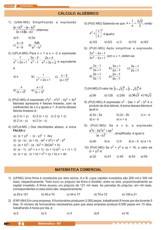 Tecnologia      ITAPECURSOS



                                                  CÁLCULO ALGÉBRICO

    1) (UNA-MG) Simplificando a expressão                                5) (PUC-MG) Sabendo-se que                                   , então

                                obtemos:
                                                                                           é igual a:
         a) 0           b) 2a
                                                                              a) 3/2       b) 5/2       c) 3           d) 7/2     e) 9/2

                                                                         6) (PUC-MG) Após simplificar a expressão
    2) (UFLA-MG) Para x ≠ 1 e x ≠ -2 a expressão
                                                                                             com x ≠ 1, obtém-se:
                                                  é equivalente

         a:




                                                                         7) (IH-MG) O valor de                                   é:

                                                                              a) 56        b) 128       c) 256         d)
    3) (PUC-MG) A expressão x2y2 - x2z2 - 4y2 + 4z2
        fatorada apresenta 4 fatores lineares, com os                    8) (PUC-MG) A expressão x2 - 2ax + a2 - b2 é o
        coeficientes de x e y iguais a 1. A soma desses                      produto de dois fatores. A soma desses fatores é
        fatores lineares é:                                                  igual a:

         a) 2 (x + y)         b) 2 (x + z)   c) 2 (y + z)                     a) 2x - 2a                b) 2x - 2b                c) x - a
         d) 2 (x - y)         e) 2 (x - z)                                    d) x - b                  e) x + a

    4) (UFLA-MG ) Das identidades abaixo, a única                        9)   (PUC-MG)          Se      a   ≠    b,         a   expressão
        FALSA é:
                                                                                                     , simplificada, é igual a:
         a)   (x + y)2 - (x - y)2 = 4xy
         b)   (a - b) . (a + b) . (a2 + b2) = a4 - b4                         a) ab         b) a        c) b           d) a – b e) a + b
         c)   (a + b)3 - (a - b)3 = 2b(3a2 + b)
                                                                         10) (PUC-MG) Se x2 + y2 e xy = 16, o valor de
         d)   (x - 1) . (x2 + x + 1) - (x + 1) (x2 - x + 1) = -2
                                                                            (x + y)2 é:
         e)   (x + a) . (x + b) = x2 + (a + b) x + ab
                                                                              a) 32        b) 41        c) 49          d) 53      e) 54



                                                 MATEMÁTICA COMERCIAL

    1) (UFMG) Uma firma é constituída por dois sócios, A e B, cujos capitais investidos são 200 mil e 350 mil
       reais, respectivamente. Todo lucro ou prejuízo da firma é dividido, entre os dois, proporcionalmente ao
       capital investido. A firma acusou um prejuízo de 121 mil reais. As parcelas do prejuízo, em mil reais,
       correspondentes a cada sócio são, respectivamente:
         a) 20 e 101                b) 40 e 70              c) 44 e 77           d) 79 e 72                    e) 100 e 21

    2) (FAFI-BH) Em uma empresa, 8 funcionários produzem 2.000 peças, trabalhando 8 horas por dia durante 5
       dias. O número de funcionários necessários para que essa empresa produza 6.000 peças em 15 dias,
       trabalhando 4 horas por dia, é:
         a) 2                       b) 3                    c) 4                 d) 8                          e) 16


              94                  Matemática - M1
 