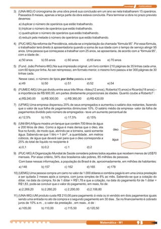 Tecnologia   ITAPECURSOS


3) (UNA-MG) O cronograma de uma obra prevê sua conclusão em um ano se nela trabalharem 15 operários.
   Passados 8 meses, apenas a terça parte da obra estava concluída. Para terminar a obra no prazo previsto
   devemos:
   a) duplicar o número de operários que estão trabalhando.
   b) triplicar o número de operários que estão trabalhando.
   c) quadruplicar o número de operários que estão trabalhando.
   d) reduzir pela metade o número de operários que estão trabalhando.

4) (PUC-MG) Na reforma da Previdência, estuda-se a implantação da chamada “fórmula 95”. Por essa fórmula,
   o trabalhador terá direito à aposentadoria quando a soma de sua idade com o tempo de serviço atingir 95
   anos. Uma pessoa que começasse a trabalhar com 25 anos, se aposentaria, de acordo com a “fórmula 95”,
   com a idade de :
   a) 50 anos        b) 55 anos       c) 60 anos       d) 65 anos      e) 70 anos

5) (Fund. João Pinheiro-MG) Na sua impressão original, um livro contém 210 páginas de 35 linhas cada uma,
   com 60 tipos por linha. Ao ser reimpresso, em formato menor, o mesmo livro passou a ter 300 páginas de 30
   linhas cada.
   Nesse caso, o número de tipos por linha passou a ser:
   a) 49           b) 50           c) 51            d) 52              e) 54

6) (FUMEC-MG) Um pai dividiu entre seus três filhos –Ildeu(12 anos), Roberto(15 anos) e Ricardo(18 anos) –
   a importância de R$ 900,00, em partes diretamente proporcionais às idades. Quanto coube a Roberto? :
   a) R$ 240,00      b) R$ 300,00     c) R$ 360,00     d) R$ 420,00

7) (UFMG) Uma empresa dispensou 20% de seus empregados e aumentou o salário dos restantes, fazendo
   que o valor de sua folha de pagamentos diminuísse 10%. O salário médio da empresa- valor da folha de
   pagamentos dividido pelo número de empregados - teve um aumento percentual de
   a) 12,5%          b) 10%           c) 17,5%         d) 15%

8) (UNI-BH) A figura mostra um tanque que contém 700 litros de água
   e 200 litros de óleo. Como a água é mais densa que o óleo, ela
   fica no fundo, de modo que, abrindo-se a torneira, sairá somente        óleo
   água. Sabendo-se que 1 litro = 1 dm3 , a quantidade , em metros
   cúbicos, de água que deverá sair para que o óleo corresponda a         água
   25% do total de líquido no recipiente é
   a) 0,1            b) 0,2           c) 1             d) 2

9) (PUC-MG) A Organização Mundial de Saúde considera pobres todos aqueles que recebem menos de US$70
   mensais. Por esse critério, 54% dos brasileiros são pobres, 85 milhões de pessoas.
   Com base nessas informações, a população do Brasil é de, aproximadamente, em milhões de habitantes:
   a) 148            b) 157           c) 162           d) 165          e) 178

10) (UEMG) Uma pessoa compra um carro no valor de 1.000 dólares e combina pagá-lo em uma única prestação
    a ser quitada 3 meses após a compra, com juros simples de 8% ao mês. Sabendo-se que a cotação do
    dólar, na data da compra, foi de 1 dólar = R$1,78 e que a cotação, na data do pagamento foi de 1 dólar =
    R$1,83, pode-se concluir que o valor do pagamento, em reais, foi de:
   a) 2.269,20       b) 2.260,20      c) 2.200,00      d) 2.106,80

11) (UNA-MG) UM produto custa R$ 210,00 para pagamento à vista ou é vendido em dois pagamentos iguais
    sendo uma entrada no ato da compra e o segundo pagamento em 30 dias . Se no financiamento é cobrado
    juros de 10% a.m. , o valor da prestação , em reais , é de :
   a) 105,00         b) 110,00        c) 115,50        d) 120,50



                                                                   Matemática - M1                95
 