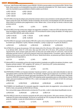 Tecnologia   ITAPECURSOS


    12) (Fund. João Pinheiro-MG) Adelmo possui R$ R$ 3.720,60 e precisa saldar uma dívida de R$ 4.783,64. Para
        tanto, deve recorrer a um empréstimo que sofre um desconto antecipado de 12%. Assim sendo, o menor
        valor do empréstimo que possibilitará a Adelmo saldar sua dívida é:
         a) R$ 1.002,00          d) R$ 1.204,00
         b) R$ 1.024,00          e) R$ 1.208,00
         c) R$ 1.028,00

    13) (UFU-MG) Uma loja de artigos para presentes sempre colocou seus produtos à venda aplicando 50% mais
        sobre o preço de custo. No entanto, devido à recessão, ela anunciou uma liquidação com 20% de desconto
        sobre todos os produtos para pagamentos à vista. Nesse caso, o lucro da loja na venda à vista de cada
        produto será de
         a) 10%             b) 30%            c) 20%              d) 40%

    14) (UFLA-MG) Uma loja vende seus artigos nas seguintes condições: à vista com 20% de desconto sobre o
        preço de tabela ou pelo cartão de crédito com 10% de acréscimo sobre o preço de tabela. Um artigo que à
        vista custa R$ 6.000,00, pelo cartão custará:
         a) R$ 10.100,00         c) R$ 7.700,00              e) R$ 6.600,00
         b) R$ 4.800,00          d) R$ 8.250,00

    15) (PUC-MG) Um açougue vende alcatra a R$ 5,00 o quilo e dá um desconto de 10 % no preço da quantidade
        de alcatra que ultrapassa 3 quilos. Nessas condições, o preço a pagar por 10 quilos de alcatra é:
         a) R$ 35,00        b) R$ 42,00       c) R$ 45,00         d) R$ 46,50        e) R$ 48,00

    16) (UFMG) Em um grupo de pessoas, 32% têm idade entre 30 e 40 anos; 48% estão entre 41 e 50 anos;
        e os demais 20%, entre 51 e 60 anos. Dos que têm entre 30 e 40 anos, 30% praticam exercícios
        regularmente. Esse número sobe para 40% na faixa dos que estão entre 41 e 50 anos, mas só 22%
        daqueles que têm entre 51 e 60 anos praticam exercícios regularmente. Considere, agora, apenas as
        pessoas desse grupo que têm entre 30 e 50 anos. Nesta faixa etária, as pessoas que fazem exercícios
        regularmente correspondem a
         a) 27,2%          b) 33,2%           c) 34%             d) 36%

    17) (Itaúna-MG) A composição química da crosta terrestre é mostrada num gráfico de setores circulares, cujos
        ângulos centrais medem: 180° (oxigênio), 90° (silício), 27° (alumínio) e 63° (outros elementos).
        O percentual de alumínio nessa composição é:
         a) 2,5%           b) 7,5%            c) 5,0%            d) 0,75%

    18) (FMTM-MG) O ICMS é um imposto chamado “imposto por dentro”, pois seu valor está embutido no valor da
        mercadoria sobre a qual ele está incidindo. Por exemplo, imagine que se pague por um produto o valor de
        R$ 100,00. Se a alíquota de imposto para esta mercadoria é de 10%, pode-se entender que o fabricante
        ficará com R$ 90,00, enquanto que os R$ 10,00 restantes serão repassados para os cofres públicos. Sendo
        assim, para que se aplique um ICMS de 12%, o valor a ser pago pelo consumidor por um bem de custo igual
        a R$ 264,00 é
         a) R$ 31,68       b) R$ 278,00       c) R$ 290,40       d) R$ 295,68       e) R$ 300,00

    19) (FCMMG) Um liquidificador foi comprado segundo o seguinte plano de pagamento: uma entrada de R$
        20,60 e mais uma parcela de R$ 20,60 em 30 dias.
        Se o consumidor pagou efetivamente uma taxa de 3% ao mês, o valor à vista desse liquidificador era de:
         a) R$ 40,58        b) R$ 40,60       c) R$ 41,20         d) R$ 41,81

    20) (PUC-MG) O custo de um imóvel é composto de 40% para a mão de obra, 30% para o terreno, 25% para o
        material e 5% para a administração. Se houver um aumento de 15% no preço da mão de obra e de 10% no
        preço do material, o custo do imóvel sofrerá um reajuste de:
         a) 8,5%            b) 10,0%          c) 12,5%            d) 15,0%           e) 25,0%


             96            Matemática - M1
 