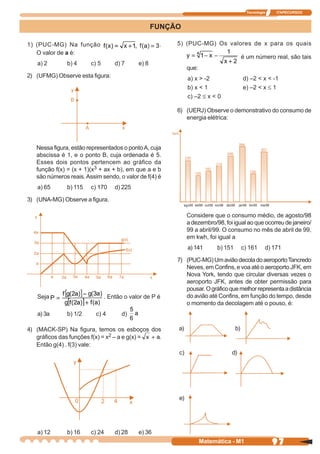 Tecnologia       ITAPECURSOS



                                                   FUNÇÃO

1) (PUC-MG) Na função                               .   5) (PUC-MG) Os valores de x para os quais
   O valor de a é:
                                                                                                 é um número real, são tais
   a) 2        b) 4     c) 5       d) 7     e) 8
                                                             que:
2) (UFMG) Observe esta figura:                                a) x > -2                          d) –2 < x < -1
                                                              b) x < 1                           e) –2 < x ≤ 1
                                                              c) –2 ≤ x < 0

                                                        6) (UERJ) Observe o demonstrativo do consumo de
                                                           energia elétrica:




   Nessa figura, estão representados o ponto A, cuja
   abscissa é 1, e o ponto B, cuja ordenada é 5.
   Esses dois pontos pertencem ao gráfico da
   função f(x) = (x + 1)(x3 + ax + b), em que a e b
   são números reais. Assim sendo, o valor de f(4) é
   a) 65       b) 115   c) 170     d) 225

3) (UNA-MG) Observe a figura.
                                                            ago98 set98 out98 nov98 dez98    jan99 fev99   mar99


                                                             Considere que o consumo médio, de agosto/98
                                                             a dezembro/98, foi igual ao que ocorreu de janeiro/
                                                             99 a abril/99. O consumo no mês de abril de 99,
                                                             em kwh, foi igual a
                                                              a) 141          b) 151             c) 161      d) 171

                                                        7) (PUC-MG) Um avião decola do aeroporto Tancredo
                                                           Neves, em Confins, e voa até o aeroporto JFK, em
                                                           Nova York, tendo que circular diversas vezes o
                                                           aeroporto JFK, antes de obter permissão para
                                                           pousar. O gráfico que melhor representa a distância
   Seja                        . Então o valor de P é      do avião até Confins, em função do tempo, desde
                                                           o momento da decolagem até o pouso, é:
   a) 3a       b) 1/2     c) 4       d)

4) (MACK-SP) Na figura, temos os esboços dos            a)                                  b)
   gráficos das funções f(x) = x2 – a e g(x) = .
   Então g(4) . f(3) vale:
                                                        c)                             d)




                                                        e)




   a) 12       b) 16    c) 24      d) 28    e) 36
                                                                    Matemática - M1                                97
 
