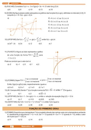 Tecnologia       ITAPECURSOS


    8) (PUC-MG) Considere f (x) = x - 3 e f [g(x)] = 3x + 4. O valor de g (3) é:
         a) 6                  b) 8           c) 10         d) 13             e) 16

    9) (IH-MG) Na figura abaixo estão esboçados os gráficos das funções f(x) e g(x), definidas no intervalo [-4,5]. O
         conjunto {x ∈ R / f(x) - g(x) ≤ 0} é:
         a)




    10) (UFOP-MG) Se                                              , então f(x) – g(x) é:

         a) 2x3 - 2x           b) 2x          c) -2         d) 0              e) 1



    11) (FUVEST) A figura ao lado representa o gráfico
         de uma função da forma                                 para
         -1 ≤ x ≤ 3.
    Pode-se concluir que o valor de b é
         a) –2          b) –1          c) 0    d) 1      e) 2




    12) (FCMMG) Sejam

         Então, f(g(x)) e g(f(x)) são, respectivamente, iguais a:
         a) 0 e 0              b) 0 e 1       c) 1 e 0      d) 1 e 1
    13) (M. Campos-MG) Sendo f -1(x) a função inversa de                                   é igual a:
         a) -1                 b) 1           c) 2          d)
    14) (UFOP-MG) Se f(x) = 1 - 3x e g(x) = k – x, então a solução da equação (fog) (2) = -12 é:
        a) -17      b) -7          c) 11/3         d) 22/5         e) 19/3
    15) (CEFET-MG) Se f (0) = 2 e f (n + 1) = [f (n)] 2 + 2, então f (2) é igual a:
         a) 22                 b) 26          c) 36         d) 38             e) 44

                                              FUNÇÃO DO PRIMEIRO GRAU
    1) (FCMMG) Suponha que a temperatura T do ar exalado através das narinas varie com a temperatura ambiente
        A, obedecendo à seguinte lei T = b + m.A. Se T = 13 quando A = 5 e T = 17 quando A = 10, então o valor
        de A para que T = 20,2 é:
         a) 11                 b) 12          c) 14         d) 15



              98                      Matemática - M1
 