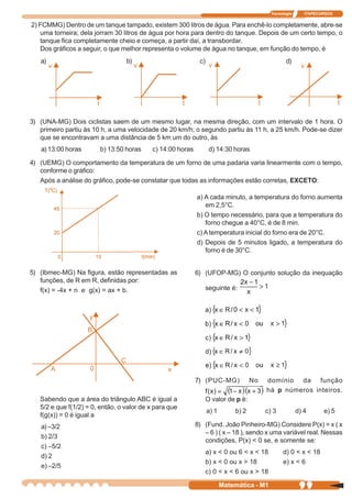 Tecnologia      ITAPECURSOS


2) FCMMG) Dentro de um tanque tampado, existem 300 litros de água. Para enchê-lo completamente, abre-se
   uma torneira; dela jorram 30 litros de água por hora para dentro do tanque. Depois de um certo tempo, o
   tanque fica completamente cheio e começa, a partir daí, a transbordar.
   Dos gráficos a seguir, o que melhor representa o volume de água no tanque, em função do tempo, é
   a)                             b)                         c)                                   d)




3) (UNA-MG) Dois ciclistas saem de um mesmo lugar, na mesma direção, com um intervalo de 1 hora. O
   primeiro partiu às 10 h, a uma velocidade de 20 km/h; o segundo partiu às 11 h, a 25 km/h. Pode-se dizer
   que se encontravam a uma distância de 5 km um do outro, às
   a) 13:00 horas       b) 13:50 horas     c) 14:00 horas          d) 14:30 horas

4) (UEMG) O comportamento da temperatura de um forno de uma padaria varia linearmente com o tempo,
   conforme o gráfico:
   Após a análise do gráfico, pode-se constatar que todas as informações estão corretas, EXCETO:

                                                            a) A cada minuto, a temperatura do forno aumenta
                                                               em 2,5°C.
                                                            b) O tempo necessário, para que a temperatura do
                                                               forno chegue a 40°C, é de 8 min.
                                                            c) A temperatura inicial do forno era de 20°C.
                                                            d) Depois de 5 minutos ligado, a temperatura do
                                                               forno é de 30°C.


5) (Ibmec-MG) Na figura, estão representadas as             6) (UFOP-MG) O conjunto solução da inequação
   funções, de R em R, definidas por:
   f(x) = -4x + n e g(x) = ax + b.                                seguinte é:




                                                            7) (PUC-MG)             No   domínio da função
                                                                                         há p números inteiros.
   Sabendo que a área do triângulo ABC é igual a                  O valor de p é:
   5/2 e que f(1/2) = 0, então, o valor de x para que
                                                                  a) 1       b) 2        c) 3           d) 4      e) 5
   f(g(x)) = 0 é igual a
   a) –3/2                                                  8) (Fund. João Pinheiro-MG) Considere P(x) = x ( x
                                                               – 6 ) ( x – 18 ), sendo x uma variável real. Nessas
   b) 2/3
                                                               condições, P(x) < 0 se, e somente se:
   c) –5/2
                                                                  a) x < 0 ou 6 < x < 18        d) 0 < x < 18
   d) 2
                                                                  b) x < 0 ou x > 18            e) x < 6
   e) –2/5
                                                                  c) 0 < x < 6 ou x > 18

                                                                         Matemática - M1                 99
 