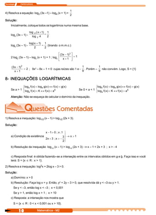Tecnologia               ITAPECURSOS 



                                                                     1 
4) Resolva a equação: log  (3x –1) – log  (x + 1) = 
                         2              4                            2 
Solução: 
       Inicialmente, coloque todos os logaritmos numa mesma base. 

                               log  2 ( x + 1  1 
                                             ) 
       log  (3x – 1) ­                         =
          2                      log  2  4       2 

                               log( x + 1  1 
                                         ) 
       log  (3x – 1) ­ 
          2 
                                            = (tirando  o m.m.c.) 
                                    2        2 

                                                  é (  x - 1 2 ù
                                                     3      ) 
       2 log  (3x – 1) – log  (x + 1) = 1 ; log  ê x + 1  ú = 1 
            2               2                  2 
                                                  ê
                                                  ë            ú
                                                               û

        (  x - 1 2
         3      )                                                    1          1 
                   = 2  ;   9x  – 8x – 1 = 0  cujas raízes são 1 e ­  . Porém –  não convém. Logo, S = {1} 
                              2 
           x + 1                                                     9          9 

8­  INEQUAÇÕES  LOGARÍTMICAS 
                ìlog  f  x  < log  g  x  « f  x  < g  x 
                     a  (  )       a  (  )     (  )  (  )                                   ìlog  f (  ) < log  g  x  « f  x  > g  x 
                                                                                                 a  x          a  (  )     (  )  (  ) 
       Se a > 1 í log  f ( x  < K  « f ( x  < a 
                            )             )  K                                 Se 0 < a < 1 í log  f (  ) < K  « f (  ) > a 
                                                                                                      x             x      K 
                î a                                                                         î a 
       Atenção: Não se esqueça de calcular o domínio da inequação. 




1) Resolva a inequação: log  (x – 1) > log  (2x + 3). 
                           1/2            1/2 

Solução: 

                                               x - 1 > 0 ; x .  ü
                                                              1 
                                                                 ï
       a) Condição de existência                               3 ý ® x  > 1 
                                               2  + 3  ; x > - ï
                                                x 
                                                               2 þ

       b) Resolução da inequação  log  (x – 1) > log  (2x + 3) ® x – 1 < 2x + 3  ;  x > ­ 4 
                                     1/2            1/2 




       c) Resposta final: é obtida fazendo–se a interseção entre os intervalos obtidos em a e b. Faça isso e você 
       terá: S = {x Î R : x > 1}. 
                           2 
2) Resolva a inequação: log  x + 2log x – 3 > 0. 

Solução: 
       a) Domínio: x > 0 
                                             2 
       b) Resolução: Faça log x = y. Então, y  + 2y – 3 > 0, que resolvida dá y < –3 ou y > 1. 
          Se y < –3, então log x < –3 ;  x < 0,001 
          Se y > 1, então log x > 1 ;  x > 10 
       c) Resposta: a interseção nos mostra que 
          S = {x Î R : 0 < x < 0,001 ou x > 10}.

                 10                     Matemática ­ M2 
 