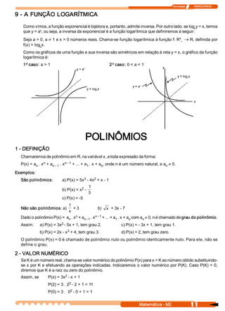 Tecnologia              ITAPECURSOS 


9 ­ A FUNÇÃO LOGARÍTMICA 
   Como vimos, a função exponencial é bijetora e, portanto, admite inversa. Por outro lado, se log  y = x, temos 
                                                                                                  a 
            x 
   que y = a , ou seja, a inversa da exponencial é a função logarítmica que definiremos a seguir: 
   Seja a > 0, a ¹ 1 e x > 0 números reais. Chama­se função logarítmica à função f: R*  ® R, definida por 
                                                                                      +
   f(x) = log  x. 
             a 

   Como os gráficos de uma função e sua inversa são simétricos em relação à reta y = x, o gráfico da função 
   logarítmica é: 
   1º caso: a > 1                                       2º  caso: 0 < a < 1 




                                           POLINÔMIOS 
1 ­ DEFINIÇÃO 
  Chamaremos de polinômio em R, na variável x, a toda expressão da forma: 
               n 
  P(x) = a  . x  + a          n ­ 1  + ... + a  . x + a  , onde n é um número natural, e a  ¹ 0. 
          n         n ­ 1  . x                1        o                                  n

Exemplos: 
  São polinômios:                      3     2 
                           a) P(x) = 5x  ­ 4x  + x ­ 1 
                                      2 
                                             1 
                           b) P(x) = x  ­ 
                                             3 
                           c) P(x) = ­5 
                               1 
  Não são polinômios: a)          + 3             b)  x  + 3x ­ 7 
                               x 
  Dado o polinômio P(x) =  a  . x  + a  . x  + ... + a  . x + a  com a  ¹ 0, n é chamado de grau do polinômio. 
                            n 
                                 n 
                                      n ­ 1 
                                             n ­ 1 
                                                      1        o      n
  Assim:                 2 
             a) P(x) = 3x  ­ 5x + 1, tem grau 2.               c) P(x) = ­ 3x + 1, tem grau 1. 
                             3 
             b) P(x) = 2x ­ x  + 4, tem grau 3.                d) P(x) = 2, tem grau zero. 
  O polinômio P(x) = 0 é chamado de polinômio nulo ou polinômio identicamente nulo. Para ele, não se 
  define o grau. 

2 ­ VALOR NUMÉRICO 
  Se K é um número real, chama­se valor numérico do polinômio P(x) para x = K ao número obtido substituindo­ 
  se x por K e efetuando as operações indicadas. Indicaremos o valor numérico por P(K). Caso P(K) = 0, 
  diremos que K é a raiz ou zero do polinômio. 
  Assim, se                2 
                  P(x) = 3x  ­ x + 1 
                              2 
                  P(2) = 3 . 2  ­ 2 + 1 = 11 
                               2 
                  P(0) = 3 .  0  ­ 0 + 1 = 1


                                                                          Matemática ­ M2                     11 
 