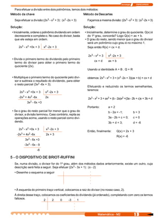Tecnologia              ITAPECURSOS 


   Para efetuar a divisão entre dois polinômios, temos dois métodos:
Método da chave                                               Método de Descartes 
                             3  2            2 
   Seja efetuar a divisão (2x  ­ x  + 3) : (x  ­2x + 3)                                     3  2            2 
                                                                Façamos a mesma divisão: (2x  ­ x  + 3) : (x  ­2x + 3) 

Solução:                                                      Solução: 
 • Inicialmente, ordene o polinômio dividendo em ordem         • Inicialmente, determine o grau do quociente. Q(x) é 
    decrescente e complete­o. No caso do divisor, basta           do 1º grau, concorda? Logo Q(x) = ax + b. 
    que ele esteja em ordem.                                   • O grau do resto, sendo menor que o grau do divisor 
                                                                  será um polinômio cujo grau é no máximo 1. 
        3    2 
      2x  ­ x  +0x + 3        2 
                             x  ­2x + 3                           Seja então R(x) = cx + d. 

                                                                   3    2 
                                                                 2x  ­ x  + 3      2 
                                                                                  x  ­2x + 3 
 • Divida o primeiro termo do dividendo pelo primeiro 
                                                                      cx + d      ax + b 
   termo  do  divisor  para  obter  o  primeiro  termo  do 
   quociente (2x). 
                                                                Usando a identidade A = B . Q + R 

 • Multiplique o primeiro termo do quociente pelo divi­                    3  2           2 
                                                                obtemos: 2x  ­ x  + 3 = (x  ­2x + 3)(ax + b) + cx + d 
   sor e subtraia o resultado do dividendo, para obter 
                      2 
   o resto parcial (3x  ­6x + 3). 
                                                                Efetuando  e  reduzindo  os  termos  semelhantes, 
         3    2                2                                teremos: 
       2x  ­ x  +0x + 3       x  ­2x + 3 
         3     2 
      ­2x  + 4x  ­6x          2x                                   3  2           3            2 
                                                                 2x  ­ x  + 3 = ax  + (b ­ 2a)x  +(3a ­ 2b + c)x + 3b + d 
                2 
              3x  ­ 6x +3 
                                                                Portanto:         a = 2 
 • Se o grau do resto parcial for menor que o grau do                             b ­ 2a = ­1;               b = 3 
   divisor, a divisão terminou. Caso contrário, repita as 
   operações acima, usando o resto parcial como divi­                             3a ­ 2b + c = 0;           c = 0 
   dendo.                                                                         3b + d = 3;                d = ­6 
        3  2 
      2x  ­ x  +0x + 3         2 
                              x  ­2x + 3 
                                                                Então, finalmente:         Q(x) = 2x + 3 
        3     2 
     ­2x  + 4x  ­6x           2x + 3 
                                                                                           R(x) = ­6 
              2 
            3x  ­ 6x +3 
               2 
            ­3x  ­ 6x ­ 9
                       ­6 

5 ­ O DISPOSITIVO DE BRIOT­RUFFINI 
   Se, numa divisão, o divisor for do 1º grau, além dos métodos dados anteriormente, existe um outro, cuja 
                                                  3 
   descrição será feita a seguir. Seja efetuar (2x  ­ 3x + 1) : (x ­ 2) 
   • Desenhe o esquema a seguir 




   • À esquerda do primeiro traço vertical, colocamos a raiz do divisor (no nosso caso, 2). 
   À direita desse traço, colocamos os coeficientes do dividendo (já ordenado), completando com zero os termos 
   faltosos. 
                           2     2     0      ­3     1 



                                                                          Matemática ­ M2                     13 
 