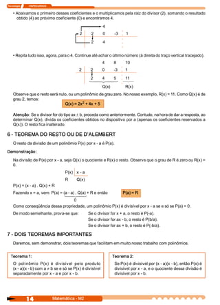 Tecnologia               ITAPECURSOS 


     • Abaixamos o primeiro desses coeficientes e o multiplicamos pela raiz do divisor (2), somando o resultado 
       obtido (4) ao próximo coeficiente (0) e encontramos 4. 
                                                                     4 
                                                      2       2      0        ­3     1 

                                                              2      4 


     • Repita tudo isso, agora, para o 4. Continue até achar o último número (à direita do traço vertical tracejado). 
                                                                     4       8       10 
                                                      2       2      0       ­3      1 

                                                              2      4       5       11 
                                                             1 24
                                                              4  3                  1 24 
                                                                                     4 3

                                                                     Q(x)            R(x) 
     Observe que o resto será nulo, ou um polinômio de grau zero. No nosso exemplo, R(x) = 11. Como Q(x) é de 
     grau 2, temos: 
                                           2 
                                 Q(x) = 2x  + 4x + 5 

     Atenção: Se o divisor for do tipo ax ± b, proceda como anteriormente. Contudo, na hora de dar a resposta, ao 
     determinar Q(x), divida os coeficientes obtidos no dispositivo por a (apenas os coeficientes reservados a 
     Q(x)). O resto fica inalterado. 

6 ­ TEOREMA DO RESTO OU DE D’ALEMBERT 
     O resto da divisão de um polinômio P(x) por x ­ a é P(a). 

Demonstração: 

     Na divisão de P(x) por x ­ a, seja Q(x) o quociente e R(x) o resto. Observe que o grau de R é zero ou R(x) = 
     0. 
                                              P(x)  x ­ a 
                                              R     Q(x) 
     P(x) = (x ­ a) . Q(x) + R 
     Fazendo x = a, vem: P(a) = (a ­ a) . Q(a) + R e então                          P(a) = R 
                                             1 24 
                                              4 3
                                   0 
     Como conseqüência dessa propriedade, um polinômio P(x) é divisível por x ­ a se e só se P(a) = 0. 
     De modo semelhante, prova­se que:                       Se o divisor for x + a, o resto é P(­a). 
                                                             Se o divisor for ax ­ b, o resto é P(b/a). 
                                                             Se o divisor for ax + b, o resto é P(­b/a). 

7 ­ DOIS TEOREMAS IMPORTANTES 
     Daremos, sem demonstrar, dois teoremas que facilitam em muito nosso trabalho com polinômios. 


   Teorema 1:                                                                Teorema 2: 
     O  polinômio  P(x)  é  divisív el  pelo  produto                         Se P(x) é divisível por (x ­ a)(x ­ b), então P(x) é 
     (x ­ a)(x ­ b) com a ¹ b se e só se P(x) é divisível                     divisível por x ­ a, e o quociente dessa divisão é 
     separadamente por x ­ a e por x ­ b.                                     divisível por x ­ b.




                 14                     Matemática ­ M2 
 