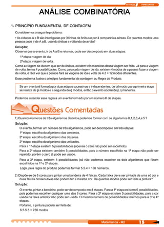 Tecnologia              ITAPECURSOS 



                   ANÁLISE  COMBINATÓRIA 
1­ PRINCÍPIO FUNDAMENTAL DE CONTAGEM 
 Consideremos o seguinte problema: 
 • As cidades A e B são interligadas por 3 linhas de ônibus e por 4 companhias aéreas. De quantos modos uma 
 pessoa pode ir de A a B, usando ônibus e voltando de avião? 
 Solução: 
 Observe que o evento, ir de A a B e retornar, pode ser decomposto em duas etapas: 
     1ª etapa: viagem de ida 
     2ª etapa: viagem de volta. 
 Como a viagem de ida tem que ser de ônibus, existem três maneiras dessa viagem ser feita. Já para a viagem 
 de volta, temos 4 possibilidades. Como para cada viagem de ida, existem 4 modos de a pessoa fazer a viagem 
 de volta, é fácil ver que a pessoa fará as viagens de ida e volta de 4.3 = 12 modos diferentes. 
 Esse problema ilustra o princípio fundamental de contagem ou Regra do Produto. 

    Se um evento é formado por duas etapas sucessivas e independentes, de tal modo que a primeira etapa 
    se realiza de p modos e a segunda de q modos, então o evento ocorre de p.q maneiras. 

 Podemos estender essa regra a um evento formado por um número K de etapas. 




 1) Quantos números de três algarismos distintos podemos formar com os algarismos 0,1,2,3,4,e 5 ? 
 Solução: 
    O evento, formar um número de três algarismos, pode ser decomposto em três etapas: 
    1ª etapa: escolha do algarismo das centenas. 
    2ª etapa: escolha do algarismo das dezenas. 
    3ª etapa: escolha do algarismo das unidades. 
    Para a 1ª etapa existem 5 possibilidades (apenas o zero não pode ser escolhido). 
    Para a 2ª etapa existem também 5 possibilidades, pois o número escolhido na 1ª etapa não pode ser 
    repetido, porém o zero já pode ser usado. 
    Para  a  3ª etapa,  existem  4  possibilidades  (só  não  podemos  escolher  os  dois  algarismos  que  foram 
    escolhidos na 1ª e 2ª etapas. 
    Logo, pela regra do produto podemos formar 5.5.4 = 100 números. 

 2) Dispõe­se de 6 cores para pintar uma bandeira de 4 faixas. Cada faixa deve ser pintada de uma só cor e 
     duas faixas consecutivas não podem ter a mesma cor. De quantos modos pode ser feita a pintura? 
 Solução: 
    O evento, pintar a bandeira, pode ser decomposto em 4 etapas. Para a 1ª etapa existem 6 possibilidades, 
    pois podemos escolher qualquer uma das 6 cores. Para a 2ª etapa existem 5 possibilidades, pois a cor 
    usada na faixa anterior não pode ser usada. O mesmo número de possibilidades teremos para a 3ª e 4ª
    etapas. 
    Portanto, a pintura poderá ser feita de: 
    6.5.5.5 = 750 modos


                                                                    Matemática ­ M2                    15 
 