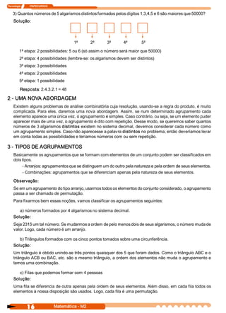 Tecnologia               ITAPECURSOS 


    3) Quantos números de 5 algarismos distintos formados pelos dígitos 1,3,4,5 e 6 são maiores que 50000? 
     Solução: 




                                                 1ª        2ª   3ª   4ª     5ª

          1ª etapa: 2 possibilidades: 5 ou 6 (só assim o número será maior que 50000) 
          2ª etapa: 4 possibilidades (lembre­se: os algarismos devem ser distintos) 
          3ª etapa: 3 possibilidades 
          4ª etapa: 2 possibilidades 
          5ª etapa: 1 possibilidade 

           Resposta: 2.4.3.2.1 = 48 

2 ­ UMA NOVA ABORDAGEM 
     Existem alguns problemas de análise combinatória cuja resolução, usando­se a regra do produto, é muito 
     complicada. Para  eles, daremos  uma nova  abordagem. Assim,  se num  determinado agrupamento  cada 
     elemento aparece uma única vez, o agrupamento é simples. Caso contrário, ou seja, se um elemento puder 
     aparecer mais de uma vez, o agrupamento é dito com repetição. Desse modo, se queremos saber quantos 
     números de 3 algarismos distintos existem no sistema decimal, devemos considerar cada número como 
     um agrupamento simples. Caso não aparecesse a palavra distintos no problema, então deveríamos levar 
     em conta todas as possibilidades e teríamos números com ou sem repetição. 

3 ­ TIPOS DE AGRUPAMENTOS 
     Basicamente os agrupamentos que se formam com elementos de um conjunto podem ser classificados em 
     dois tipos. 
          ­ Arranjos: agrupamentos que se distinguem um do outro pela natureza e pela ordem de seus elementos. 
          ­ Combinações: agrupamentos que se diferenciam apenas pela natureza de seus elementos. 

     Observação: 
     Se em um agrupamento do tipo arranjo, usarmos todos os elementos do conjunto considerado, o agrupamento 
     passa a ser chamado de permutação. 
     Para fixarmos bem essas noções, vamos classificar os agrupamentos seguintes: 

        a) números formados por 4 algarismos no sistema decimal. 
     Solução: 
     Seja 2315 um tal número. Se mudarmos a ordem de pelo menos dois de seus algarismos, o número muda de 
     valor. Logo, cada número é um arranjo. 

        b) Triângulos formados com os cinco pontos tomados sobre uma circunferência. 
     Solução: 
     Um triângulo é obtido unindo­se três pontos quaisquer dos 5 que foram dados. Como o triângulo ABC e o 
     triângulo ACB ou BAC, etc. são o mesmo triângulo, a ordem dos elementos não muda o agrupamento e 
     temos uma combinação. 

        c) Filas que podemos formar com 4 pessoas 
     Solução: 
     Uma fila se diferencia de outra apenas pela ordem de seus elementos. Além disso, em cada fila todos os 
     elementos à nossa disposição são usados. Logo, cada fila é uma permutação.


                 16                     Matemática ­ M2 
 