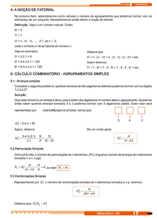 Tecnologia              ITAPECURSOS 


4­ A NOÇÃO DE FATORIAL 
   No próximo item, aprenderemos como calcular o número de agrupamentos que podemos formar com os 
   elementos de um conjunto. Necessitaremos então definir a noção de fatorial. 
   Definição: Seja n um número natural. Então: 
   0! = 0 
   1! = 1 
   n! = n . (n ­ 1) . ... . 2.1, se n ³ 2, 
   onde o símbolo n! lê­se fatorial do número n. 
   Veja os exemplos:                                           Observe que: 
   3! = 3.2.1 = 6                                              n! = n . (n ­ 1)! = n . (n ­ 1) . (n ­ 2)! = etc. 
   5! = 5.4.3.2.1 = 120                                        Assim teremos: 
   6! = 6.5.4.3.2.1 = 720                                      7! = 7 . 6! = 7 . 6 . 5! = 7 . 6 . 5 . 4! = etc. 

5­ CÁLCULO COMBINATÓRIO ­ AGRUPAMENTOS SIMPLES 

5.1 ­ Arranjos simples 
   Considere o seguinte problema: quantos números de três algarismos distintos podemos formar com os dígitos 
   1,2,3,4,5? 
   Solução: 
   Que cada número é um arranjo é óbvio, pois a ordem dos algarismos no número altera o agrupamento. Queremos 
   então saber  quantos arranjos tomados  3 a  3 podemos formar  com 5 algarismos  dados. Esse  valor será 

   representado por:              A 3 
                            .Usando a regra do produto, temos que: 
                                     5 



                                                                                            5            4              3 
   A 3  = 5  4 3 = 60 
     5     .  . 

   Agora, observe:                                             De um modo geral, 

            5 4 3  2  1  5 
             .  .  .(  .  )  !     5 
                                    !                                                       p         n 
                                                                                                       ! 
   A 3  =
     5                      = =                                                            A  =
                                                                                            n
                 2 1 
                   .         2  (  - 3 
                              !  5  )!                                                             (  - p 
                                                                                                    n  )! 

5.2 Permutação Simples 

   Como já foi dito, o número de permutações de n elementos, (Pn), é igual ao número de arranjos de n elementos 
   tomados n a n. Logo: 

         n       n 
                  !    n 
                        ! 
   P  = A 
    n    n            = = n  ,ou seja  P  = n 
                           !            n    ! 
              (  - n 
               n  )!  n ! 

5.3 Combinações Simples 
                       p 
   Representando por  C  o número de combinações simples de n elementos tomados p a p, teremos: 
                       n 


                                                       p          n 
                                                                   ! 
                                                      C  =
                                                       n
                                                             p (  - p 
                                                              !  n  )! 


   Observe que:  C p .  p  = A p 
                   n  P        n 



                                                                          Matemática ­ M2                     17 
 