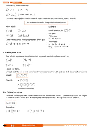 Tecnologia               ITAPECURSOS 


     Também são complementares:

     ( ) e ( ); 
       n 
       p 
                    n 
                  n - p                  (p + n - p = n 
                                                       ) 

     ( )e (
       n  1 
        +
       p  1 
        -
                         n  1 
                          +
                       n - p  2 
                            +     ) ;  (p - 1 + n - p + 2 = n + 1 
                                                                 ) 

     Aplicando a definição de número binomial a dois binomiais complementares, conclui­se que: 

                                                                      Dois números binomiais complementares são iguais. 

     Desse modo:                                                                                                            Exemplo: 

     ( )= ( )
       5 
       3
                  5 
                  2 
                                          ( )= ( )
                                           n 
                                           p
                                                           n 
                                                         n - p 
                                                                                                                            Resolva a equação:
                                                                                                                                                  æ 10  ö æ 10 ö
                                                                                                                                                  ç
                                                                                                                                                  ç 2 x - 1  = ç 3  ÷
                                                                                                                                                  è
                                                                                                                                                           ÷ ç ÷
                                                                                                                                                           ÷
                                                                                                                                                           ø è ø

                                                                                                                            Solução: 
     ( )= ( )
      10 
       4
                    10 
                     6                    ( )= (
                                           n + 1 
                                           p -1 
                                                               n +1 
                                                              n - p + 2      )                                              1ª hipótese: 
                                                                                                                            2x ­ 1 = 3 ; x = 2 
     Como conseqüência dessa propriedade, temos que:
                                                                                                                            2ª hipótese: 
     ( ) = ( ) « p = q  ou   p + q = n 
       n 
       p
                  n 
                  q                                                                                                         2x ­ 1 + 3 = 10 ; x = 4 
                                                                                                                            Resposta: x = 2  ou x = 4 


2.3 ­ Relação de Stifel 

     Essa relação acontece entre dois binomiais consecutivos. Assim, são consecutivos:

     ( ) e ( );
       5 
       3 
                    5 
                    4 
                                                           ( )e( )
                                                             15 
                                                             8 
                                                                             15 
                                                                             9


     æ n ö       æ n  ö                                    æ n - 1 
                                                                  ö          æ n - 1 
                                                                                    ö
     ç ÷
     ç p ÷
     è ø
             e   ç      ÷
                 ç p + 1 
                 è
                        ÷
                        ø
                            ;                              ç      ÷
                                                           ç p + 1 
                                                           è
                                                                  ÷
                                                                  ø
                                                                       e     ç
                                                                             ç p  ÷
                                                                             è
                                                                                    ÷
                                                                                    ø

     e assim por diante. 
     A relação de Stifel nos permite somar dois binomiais consecutivos. Ela pode ser dada de várias formas; uma 
                                        æ n ö æ n  ö æ n + 1      ö
     delas é:                           ç ÷ ç          ÷
                                                       ÷ ç        ÷
                                        ç p ÷ + ç p + 1  = ç p + 1 
                                                                  ÷
                                        è ø è          ø è        ø


                                                    æ 9 ö æ 9 ö æ 10 ö
     Exemplo:                            a)         ç ÷ ç ÷ ç ÷
                                                    ç 2 ÷ + ç 3 ÷ = ç 3  ÷
                                                    è ø è ø è ø

                                                    æ 10 ö æ 10 ö æ 10 ö æ 10 ö æ 11 
                                                                                    ö
                                         b)         ç ÷+ç ÷ =ç ÷+ç ÷ =ç ÷
                                                    ç 4  ÷ ç 7  ÷ ç 6  ÷ ç 7  ÷ ç 7 ÷
                                                    è ø è ø è ø è ø è ø


                                         binomiais  complementares 

2.4 ­ Relação de Fermat 

     É também uma relação entre binomiais consecutivos. Permite­nos calcular o valor de um binomial em função 
     do binomial “antecedente”. Sua demostração é feita aplicando­se a definição de número binomial. 

       æ n ö n - p  æ n ö
       ç      ÷           ç ÷
       ç p + 1  = p + 1 . ç p ÷
              ÷
       è      ø           è ø


     Exemplos: 
             æ 9 ö æ 9 ö 9 - 4  æ 9 ö                                            æ 13 ö æ 13 ö 13 - 7  æ 13 ö 3 
     a)      ç ÷ ç ÷                  ç ÷
             ç 5 ÷ = ç 4 ÷ . 4 + 1  = ç 4 ÷ .  1 
             è ø è ø                  è ø
                                                                         b)      ç ÷ ç ÷                     ç ÷
                                                                                 ç 8  ÷ = ç 7  ÷ .  7 + 1  = ç 7  ÷ .  4 
                                                                                 è ø è ø                     è ø




                     20                                  Matemática ­ M2 
 