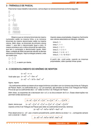 Tecnologia              ITAPECURSOS 


3 ­ TRIÂNGULO DE PASCAL 
   Para tornar nosso trabalho mais ameno, vamos dispor os números binomiais na forma seguinte: 
   æ0 ö
   ç ÷
   ç 0 ÷
   è ø
   æ 1 ö + æ 1 ö
   ç ÷      ç ÷÷
   ç 0 ÷ ¾¾®ç 1 
   è ø      è ø
               ¯
   æ 2 ö + æ 2 ö æ 2 ö
   ç ÷      ç ÷ç ÷
               ÷
   ç 0 ÷ ¾¾®ç 1  ç 2 ÷
   è ø      è øè ø
               ¯
   æ3ö        æ 3 öæ 3 ö æ 3 ö
   ç ÷
   ç ÷        ç ÷ç ÷ ç ÷
              ç ÷ç ÷ ç ÷
   è 0 ø      è 1 øè 2 ø è 3 ø
   æ4 ö       æ 4 ö æ 4 öæ 4 öæ 4 ö
   ç ÷
   ç 0 ÷      ç ÷ ç ÷ç ÷ç ÷
              ç 1 ÷ ç 2 ÷ç 3 ÷ç 4 ÷
   è ø        è ø è øè øè ø
   æ 5 ö      æ 5 öæ 5 ö æ 5 ö æ 5 ö æ 5 ö
   ç ÷
   ç 0 ÷      ç ÷ç ÷ ç ÷ ç ÷ ç ÷
              ç 1 ÷ç 2 ÷ ç 3 ÷ ç 4 ÷ ç 5 ÷
   è ø        è øè ø è ø è ø è ø
   ..............................................
        Observe que os números binomiais de mesmo                                                     Usando essas propriedades chegamos facilmente 
numerador  estão  na  mesma  linha,  e  os  números                                                   aos valores associados ao triângulo, obtendo: 
binomiais  de  mesmo  denominador  estão  na  mesma 
                                                                                                           linha 0 ; 1 
coluna. Além disso, os binomiais da primeira coluna 
valem  1,  pois  têm  o  denominador  igual  a  zero.  O                                                   linha 1 ; 1  1 
mesmo acontece com o último binomial de cada linha,                                                        linha 2 ; 1  2  1 
que  tem  o  numerador  e  denominador  iguais.  Além                                                      linha 3 ; 1  3  3  1 
disso, a relação de Stifel nos permite calcular os demais 
                                                                                                           linha 4 ; 1  4  6   4  1 
elementos do triângulo. Veja no triângulo anterior, onde 
se mostra que:                                                                                             linha 5 ; 1  5  10 10 5 1 
   æ 1ö  æ 1 
            ö      æ 2 ö
                                                                                                      ...................................... 
   ç ÷ + ç ÷=
   ç 0 ÷ ç 1 
            ÷      ç ÷
                   ç 1 ÷
   è ø   è ø       è ø                                                                                A  partir  daí,  você  pode,  usando  as  mesmas 
   æ 2 ö æ 2 ö      æ 3 ö                                                                             propriedades, obter quantas linhas quiser. 
   ç ÷ + ç ÷=
   ç 0 ÷
   è ø
         ç 1 ÷
         è ø
                    ç ÷
                    ç 1 ÷
                    è ø
                            , e assim por diante. 


4 ­ O DESENVOLVIMENTO DO BINÔMIO DE NEWTON 

                                             ( x + a  1  = x + a 
                                                    ) 
                          2   2 
                                   xa  2 
   Você sabe que:  (  + a  = x  + 2  + a 
                    x  ) 
                                             (  + a  3  = x  + 3  2 a + 3  2  + a 
                                              x  )         3 
                                                                x        xa      3 


   Agora, repare: 
   ­ Os coeficientes obtidos ao desenvolver esses binômios coincidem com os números das linhas do Triângulo 
                                           (x + a  3
   de Pascal. Assim, os coeficientes de            , por exemplo, são achados na linha 3 do Triângulo de Pascal. 
                                                  ) 
                                    ( x + a  n
                                           ) 
   Prova­se que os coeficientes de             estão na linha n do Triângulo de Pascal. 
   Além disso, os expoentes de x decrescem de n a 0, e os de a crescem de 0 a n. Essas observações nos 
   permitem então escrever que: 


                                                       ( x + a  n  = (  ) x  .  0  + (  ) x  -1 .  + (  ) x  - 2 .  2  + ... + (  ) x  a 
                                                              )       n  n 
                                                                      0       a       n  n 
                                                                                      1          a  n  n  a 
                                                                                                      2 
                                                                                                                                n  0  n 
                                                                                                                                n 


   Assim, temos que:      ( x + a  4  = (  ) x  .  0  + (  ) x  .  + (  ) x  .  2  + (  ) xa 3  + (  ) x  a 4 
                                 )       4  4 
                                         0       a       4  3 
                                                         1       a  4  2  a 
                                                                      2 
                                                                                      4 
                                                                                      3 
                                                                                                    4  0 
                                                                                                    4 
   Usando a linha 4 do Triângulo de Pascal para obter os coeficientes binomiais, teremos: 
                                                   4      4       3        2  2 
                                         (x + a)  = x  ­ 4x  a + 6x  a  + 4xa  + a        3      4 

                           n 
   Para desenvolver (x ­ a)  , use o mesmo procedimento, porém alterne os sinais + e –, começando sempre 
   com o sinal de +. Assim: 
                                             4    4     3       2  2      3    4 
                                      (x ­ a)  = x  ­ 4x  a + 6x  a  ­ 4xa  + a 


                                                                                                                  Matemática ­ M2                           21 
 