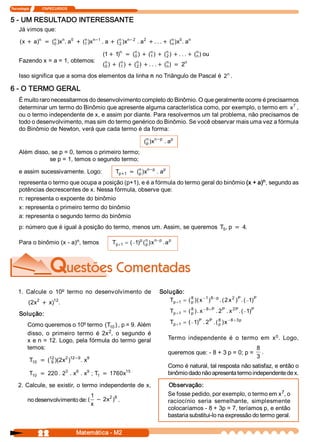 Tecnologia               ITAPECURSOS 


5 ­ UM RESULTADO INTERESSANTE 
     Já vimos que: 
                                        -                 -
     (  + a  n  = (  )  n . a  + (  )  n  1 . a  + (  )  n  2  . a  + . . . + (  )  0 . a 
      x    )       n 
                   0  x 
                             0    n 
                                  1  x 
                                                    n 
                                                    2  x 
                                                                  2            n 
                                                                               n  x 
                                                                                         n


                                                (  + 1 n  = (  )  + (  )  + (  )  + . . . + (  ) ou 
                                                 1  )        n 
                                                             0 
                                                                     n 
                                                                     1 
                                                                             n 
                                                                             2 
                                                                                             n 
                                                                                             n 
     Fazendo x = a = 1, obtemos:                 n       n       n               n       n 
                                                (  )  + (  )  + (  )  + . . . + (  )  = 2 
                                                 0       1       2               n 
                                                                                   n 
     Isso significa que a soma dos elementos da linha n no Triângulo de Pascal é  2  . 

6 ­ O TERMO GERAL 
     É muito raro necessitarmos do desenvolvimento completo do Binômio. O que geralmente ocorre é precisarmos 
                                                                                                           7 
     determinar um termo do Binômio que apresente alguma característica como, por exemplo, o termo em  x  , 
     ou o termo independente de x, e assim por diante. Para resolvermos um tal problema, não precisamos de 
     todo o desenvolvimento, mas sim do termo genérico do Binômio. Se você observar mais uma vez a fórmula 
     do Binômio de Newton, verá que cada termo é da forma: 

                                                                     (  )  n -p  . ap 
                                                                      n 
                                                                      p  x 

     Além disso, se p = 0, temos o primeiro termo; 
                se p = 1, temos o segundo termo; 
                                                                      -
     e assim sucessivamente. Logo:                    T  +1  = (  )  n  p  . a 
                                                       p 
                                                                n 
                                                                p  x 
                                                                              p

                                                                                                  n 
     representa o termo que ocupa a posição (p+1), e é a fórmula do termo geral do binômio (x + a)  , segundo as 
     potências decrescentes de x. Nessa fórmula, observe que: 
     n: representa o expoente do binômio 
     x: representa o primeiro termo do binômio 
     a: representa o segundo termo do binômio 
     p: número que é igual à posição do termo, menos um. Assim, se queremos  T  , p  = 4 
                                                                              5         .

                           n 
     Para o binômio (x ­ a)  , temos                T  +1  = ( -1 p (  )  n - p . a p
                                                     p           )  n  x 
                                                                     p 




    1.  Calcule  o  10º termo  no  desenvolvimento  de                        Solução: 
            2  2     12 
           (  x  + x)  .                                                         T  + 1  = ( 8 )( x - 1 )  - p . ( 2 x 2 )  . ( - 1 P 
                                                                                  p          p 
                                                                                                         8                P 
                                                                                                                                   ) 

     Solução:                                                                       T  + 1  = ( 8 ). x - 8 + P  . 2 P  . x 2 P . ( - 1 P 
                                                                                     p          p                                     ) 

          Como queremos o 10º termo  (  10 ) , p = 9. Além 
                                           T                                        T  + 1  = ( - 1 P  . 2 P  . ( 8 )  - 8 + 3 p
                                                                                     p             )              p  x 
                                           2 
          disso,  o  primeiro  termo  é  2x  ,  o  segundo  é                                                             0 
                                                                                   Termo  independente  é  o  termo  em  x  .  Logo, 
          x e n = 12. Logo, pela fórmula do termo geral 
          temos:                                                                                                                            8 
                                                                                   queremos que: ­ 8 + 3 p = 0; p =                            . 
                                                                                                                                            3 
           T  = ( 9 )(  x  )  -9 . x 
            10 
                 12 
                      2 2  12       9 

                                                                                   Como é natural, tal resposta não satisfaz, e então o 
                       3     6     9             15 
           T  = 220 . 2  .  x  .  x  ; T  = 1760x 
            10                          1                                          binômio dado não apresenta termo independente de x. 

    2. Calcule, se existir, o termo independente de x,                             Observação: 
                                                                                                                                 7 
                                                                                   Se fosse pedido, por exemplo, o termo em x  , o 
                                   1 
                                       x 2  8 
          no desenvolvimento de: (  - 2  )  .                                      raciocínio  seria  semelhante,  simplesmente 
                                   x 
                                                                                   colocaríamos ­ 8 + 3p = 7, teríamos p, e então 
                                                                                   bastaria substitui­lo na expressão do termo geral.


                 22                     Matemática ­ M2 
 