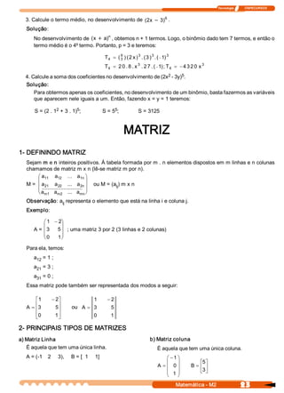 Tecnologia              ITAPECURSOS 


  3. Calcule o termo médio, no desenvolvimento de  (  x - 3  6  . 
                                                    2      ) 
   Solução: 
       No desenvolvimento de  (  + a  n , obtemos n + 1 termos. Logo, o binômio dado tem 7 termos, e então o 
                               x     ) 
       termo médio é o 4º termo. Portanto, p = 3 e teremos: 

                                                T  = ( 3  ) ( 2 x ) 3 . (3 )  . ( - 1  3 
                                                 4 
                                                       6                    3 
                                                                                     ) 
                                                T  = 2 0 . 8 . x 3  . 2 7 . ( - 1  ; T  = - 4 3 2 0 x 3 
                                                 4                               ) 4 
                                                              2      5 
  4. Calcule a soma dos coeficientes no desenvolvimento de (2x  ­ 3y)  . 
  Solução: 
      Para obtermos apenas os coeficientes, no desenvolvimento de um binômio, basta fazermos as variáveis 
      que aparecem nele iguais a um. Então, fazendo x = y = 1 teremos: 
                 2         5 
       S = (2 . 1  + 3 . 1)  ;                      5 
                                               S = 5  ;              S = 3125 


                                                           MATRIZ 
1­ DEFININDO MATRIZ 
   Sejam m e n inteiros positivos. À tabela formada por m . n elementos dispostos em m linhas e n colunas 
   chamamos de matriz m x n (lê­se matriz m por n). 
        æ a 11  a    12  ... a  ö   1n 
        ç                               ÷
   M =  ç a 21  a    22  ...  a  ÷  2n    ou M = (a  ) m x n 
                                                   ij 
        ç ............................ ÷
          a 
        è m1  m2  a         ...  a  ø
                                    mn 

   Observação: a  representa o elemento que está na linha i e coluna j. 
                ij 
   Exemplo: 

            æ 1  - 2 
                    ö
            ç       ÷
       A =  ç 3  5 ÷ ; uma matriz 3 por 2 (3 linhas e 2 colunas) 
            ç       ÷
            è 0  1 ø

   Para ela, temos: 
       a  = 1 ; 
        12 
       a  = 3 ; 
        21 
       a  = 0 ; 
        31 
   Essa matriz pode também ser representada dos modos a seguir: 

        é 1     - 2 ù                   1        - 2 
        ê           ú      ou A = 3 
   A  = ê3        5 ú                              5 
        ê0 
        ë         1 ú
                    û             0                1 

2­ PRINCIPAIS TIPOS DE MATRIZES 
a) Matriz Linha                                                             b) Matriz coluna 
   É aquela que tem uma única linha.                                             É aquela que tem uma única coluna.
   A = (­1    2     3),     B = [  1     1]                                          æ - 1 ö
                                                                                     ç     ÷          é5 
                                                                                                        ù
                                                                                 A = ç 0 ÷       B  = ê ú
                                                                                     ç 1  ÷           ë3 
                                                                                                        û
                                                                                     è     ø
                                                                                            Matemática ­ M2                 23 
 