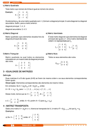 Tecnologia               ITAPECURSOS 


c) Matriz Quadrada 

     Toda matriz cujo número de linhas é igual ao número de coluna. 
     Exemplo:                 æ 1  3  5 ö
                              ç           ÷
                          A = ç 0  4  - 1 ÷
                              ç 2  - 1  0 ÷
                              è           ø
     Os elementos a  de uma matriz quadrada com i = j formam a diagonal principal. A outra diagonal é a diagonal 
                    ij 
     secundária. Assim, para a matriz anterior: 
     diagonal principal: 1, 4 , 0 
     diagonal secundária: 2, 4, 5 

d) Matriz Diagonal                                               e) Matriz Identidade 

     Matriz quadrada cujos elementos situados fora da               É toda matriz diagonal cujos elementos da diagonal 
     diagonal principal são nulos.                                  principal são iguais a 1. Uma matriz identidade de 
                                                                    ordem n é representada por I  . 
                                                                                                  n 
                            æ 1    0  0 ö
                            ç           ÷                                         æ 1  0  0 ö
                        A = ç 0  - 2  0 ÷                                         ç         ÷          æ 1  0 ö
                            ç 0                                              I  = ç 0  1  0 ÷     I  = ç
                                                                                                       ç 0  1 ÷
                                                                                                              ÷
                                   0  0 ÷
                                                                              3                    2
                            è           ø                                         ç 0  0  0 ÷          è      ø
                                                                                  è         ø

f) Matriz Triangular                                             g) Matriz Nula 

     Matriz  quadrada  na  qual  todos  os  elementos               Todos os seus elementos são nulos. 
     colocados em um mesmo lado da diagonal principal 
     são nulos.                                                                      æ 0  0  0 
                                                                                              ö
                     æ 2  0       0 ö                                        O  X  = ç        ÷
                     ç              ÷                                         2  3  ç         ÷
                 A = ç - 3  1     0 ÷                                                è 0  0  0 
                                                                                              ø
                     ç 0  4  - 1 ÷
                     è              ø
3 ­ IGUALDADE DE MATRIZES 
Definição 
     Duas matrizes A e B são iguais (A=B) se forem de mesma ordem e se seus elementos correspondentes 
     forem iguais. 
     Observação: Elementos correspondentes são elementos de mesmo índice. 
     Em símbolos: Se A = (a  )m  e B = (b  )m  xn 
                           ij  xn        ij      , então: 
     A = B « a  = b  , para  i Î { 1, 2, ..., m } e j Î { 1, 2, ..., n } 
              ij   ij 

                                   æ 1  - 1  3 ö      æ 1  - 1  3 ö
     Desse modo, temos que se A  = ç
                                   ç 0  2  1 ÷ , B  = ç 0  2  1 ÷
                                               ÷      ç           ÷
                                   è           ø      è           ø

           æ 1  - 1  3 
                      ö
     e C = ç                                 ¹
           ç 0  2  5  , então: A = B, porém A C (pois a  ¹ c  ) 
                      ÷
                      ÷                                23   23 
           è          ø

4 ­ MATRIZ TRANSPOSTA 
                                                                         t 
     Dada uma matriz A = (a  )m x n, chama­se transposta de A, à matriz A  = (b  ) 
                           ij                                                  ij  n  x  m  tal que b  = a 
                                                                                                     ij   ji 
     Exemplos: 

                                       æ - 2  0 ö
                æ - 2  1  5 ö       t
                                       ç        ÷
     a) Se A  = ç
                ç 0  3  4 ÷ então A  = ç 1  3 ÷
                            ÷
                è           ø          ç 5  4 ÷
                                       è        ø


                 24                     Matemática ­ M2 
 