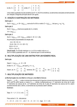 Tecnologia              ITAPECURSOS 



              æ 1    0  - 1 ö            æ 1  0  4 ö
              ç             ÷         t 
                                         ç            ÷
   b) Se A  = ç 0    3    0 ÷ então A  = ç 0  3  - 2  ÷
              ç 4  - 2   1 ÷             ç - 1  0  1 ÷
              è             ø            è            ø
                                              t 
   Uma matriz quadrada A se diz simétrica se A  = A. Se A for simétrica, os elementos colocados simetricamente 
   em relação à diagonal principal devem ser iguais. 

5 ­ ADIÇÃO E SUBTRAÇÃO DE MATRIZES 
Definição 1 
   Se A = (a  ) 
            ij  m x n  e  B = (b  )      , soma de A e B é a matriz C = (c  ) 
                                ij  m x n                                 ij  m x n  , tal que c  = a  + b  . 
                                                                                                ij   ij   ij 

Definição 2 
   Se A = (a  )      , chama­se oposta de A, a matriz 
            ij  m x n 
   ­A = (­a  ) 
           ij  m x n 

Definição 3 
   Se A = (a  ) 
            ij  m x n  e B = (b  ) 
                               ij  m x n  então A ­ B = A + (­B). 
   As principais propriedades da adição são 
        I) A + B = B + A 
       II) (A + B) + C = A + (B + C) 
      III) A + 0 = A 
      IV) A + (­A) = 0 
   Observação: A e B são matrizes m x n e 0 é a matriz nula m x n 
                                   t 
   Se A é matriz quadrada com A  = ­A, dizemos que A é anti­simétrica. 

6 ­ MULTIPLICAÇÃO DE UMA MATRIZ POR UM NÚMERO REAL 
Definição 

               i j  m x n  e   K Î IR 
   Seja A  = (a  ) 
   Então: K . A  =  (b  ) 
                      i j  m x n tal que b  = k . a 
                                          i j      i j 

                  æ 1  - 2    0 ö              æ 2  - 4   0 
                                                           ö          æ - 3  6  0 ö
   Assim, se A  = ç
                  ç 3           ÷ teremos 2  = ç
                                ÷          A  ç            ÷ e - 3  = ç
                                                           ÷      A  ç             ÷
                                                                                   ÷
                  è      0  - 5 ø              è 6  0  - 10 
                                                           ø          è - 9  0  15 ø

7 ­ MULTIPLICAÇÃO DE MATRIZES 
a) Multiplicação de uma Matriz Linha por uma Matriz Coluna 
   Seja A 1  x  m e  B 
                      m  x  1 onde o número de colunas de A é igual ao número de linhas de B. Definimos o produto 
   de  A  por  B  como  sendo  a  matriz  C  x  1 ,  obtida  multiplicando­se  o  1º elemento  da  linha  de  A  pelo 
                                              1 
   1º elemento  da  coluna  de  B,  o  2º elemento  da  linha  de  A  pelo  2º elemento  da  coluna  de  B  e  assim 
   sucessivamente até o último, e somando­se os produtos assim obtidos. 
   Exemplo: 

                                  æ 4 ö
                                  ç ÷
   Seja  A  =  ( 1  2  3 )  e B = ç - 1 ÷
                                  ç - 2 ÷
                                  è ø

   Para achar A . B,  calculamos: 
   1  .  4 +  2  .  (­1)  +  3  .  (­2)  =  4  ­  2  ­  6  =  ­4 ,  logo    C  =  (­4)

                                                                                 Matemática ­ M2                  25 
 