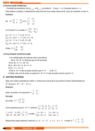 Tecnologia               ITAPECURSOS 


b) Multiplicação de Matrizes 
   ­ Condição de existência: Se A 
                                 m  x  p  e B       , só existe A  .  B se p  =  q. O produto será m x  n. 
                                             q  x  n 
     Para efetuar o produto, multiplicamos cada linha de A por cada coluna de B, como já mostrado no item A. 
     Exemplo: 

                                      æ 1  - 2 ö
                  æ 2  1  - 3 ö       ç        ÷
     Se      A  = ç           ÷ e B = ç 7 
                  ç 0  4  - 2 ÷              1 ÷
                  è           ø       ç 0  3 ÷
                                      è        ø

                                  æ C 
                                     11  C  ö
                                          12 
     A x B será 2 x 2 e então C = ç
                                  ç C         ÷
                                  è 21   C  ÷
                                          22 ø

     C  = 2 . 1 + 1 . 7 + (­3) . 0 = 9 
      11 
     C  = 2 . (­2) + 1 . 1 + (­3) . 3 = ­12 
      12 
     C  = 0 . 1 + 4 . 7 + (­2) . 0 = 28 
      21 
     C  = 0 . (­2) + 4 . 1 + (­2) . 3 = ­2 
      22 

                æ 9  - 12 
                         ö
     Então: C = ç        ÷
                ç 28  - 2 
                         ÷
                è        ø

c) Propriedades da Multiplicação 

             I) A multiplicação de matrizes não é comutativa. 
                Se A . B = B . A, diremos que A e B comutam. 
            II) (A .B) . C = A . (B . C); 
           III) A . (B + C) = A . B + A . C 
           IV) A . I = I . A = A 
            V) Se A . B = 0 não se pode concluir que A = 0        ou B = 0 
           VI) Não vale a lei do corte, ou seja se A . B = A .C não se pode concluir que B = C. 

8 ­ MATRIZ INVERSA 
     Seja uma matriz quadrada de ordem n. Chama­se inversa de A (se existir) à matriz representada por 
      ­1             ­1   ­1 
     A  tal que A . A  = A  . A = I  . 
                                   n 
     Exemplo: 

                                        æ 1  2 ö
     Ache, se existir, a inversa de A = ç
                                        ç 2  3 ÷
                                               ÷
                                        è      ø
     Solução: 
                         æ a  b ö
     Se existir, A -1  = ç
                         ç c  d ÷
                                ÷
                         è      ø

                                            æ 1 2 ö æ a  b ö æ 1  0 ö
                            ­1 
                                            ç 2  3 ÷ . ç c  d ÷ = ç 0  1 
     Como queremos que A . A  = I, teremos: ç      ÷ ç        ÷ ç       ÷
                                                                        ÷
                                            è      ø è        ø è       ø
     æ a + 2 c  b + 2  ö æ 1  0 ö
                     d                       ì a + 2  = 1 
                                                     c          ì b  + 2 d  = 0 
     ç
     ç 2  + 3  2  + 3  ÷ = ç 0  1 ÷ e então: í 2  + 3  = 0 
                       ÷ ç        ÷                             í
     è a  c  b  d ø è             ø          î a  c             î 2  + 3 d  = 1 
                                                                   b 

                                                                                                       æ - 3  2 ö
     Resolvendo esses sistemas, teremos: a = ­3 ,   b  =  2 ,   c  =  2  ,  d  =  ­1    e então A -1 = ç
                                                                                                       ç 2  - 1 ÷
                                                                                                                ÷
                                                                                                       è        ø


                 26                     Matemática ­ M2 
 