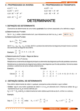 Tecnologia              ITAPECURSOS 


9 ­ PROPRIEDADES DA INVERSA                                               10 ­ PROPRIEDADES DA TRANSPOSTA 
       ­1  ­1 
  a) (A  )  =  A                                                                 t  t 
                                                                            a) (A )  =  A 
       t  ­1    ­1  t 
  b) (A )  =  (A  )                                                                   t     t    t 
                                                                            b) (A + B)  =  A  + B 
            ­1    ­1   ­1 
  c) (A . B)  =  B  . A                                                                t     t     t 
                                                                            c) (A  . B)  =  B  .  A 

            ­1 
                   1     ­1 
  d) (K . A)  =       . A 
                   K 

                                          DETERMINANTE 
1­ DEFINIÇÃO DE DETERMINANTE 
  Chamamos de determinante de uma matriz quadrada A ao número associado a A e definido a seguir. 

a) Determinante da 1ª ordem 
  Se A =  (a  ), então o determinante de A, que indicaremos por det A ou |a  |, será: 
            11                                                             11                                     det A =  a 
                                                                                                                            11 
b) Determinante de 2ª ordem 

              æ a 
                 11  a  ö
                      12 
      Se A  = ç
              ç a        ÷ então 
                         ÷
              è 21  a 22 ø

  det A = a  . a  ­ a  . a  , ou seja, det A é o produto dos elementos da diagonal principal menos o produto 
           11  22    21  12 
  dos elementos da diagonal secundária. 

                3 - 2 
  Exemplo:                    = 3 . 5 - 4 .  (  2  = 23 
                                              - ) 
                4        5 

c) Determinante de 3ª ordem ­ Regra de Sarrus 
  Repetimos a 1ª e a 2ª colunas. 
  Multiplicamos os elementos da diagonal principal e os elementos das diagonais que lhe são paralelas e somamos. 
  Multiplicamos os elementos da diagonal secundária e das diagonais que lhe são paralelas. Somamos esses 
  produtos e subtraímos da soma achada anteriormente. 
  Exemplo:                                                           Solução: 
               3 - 1            0                                          3 - 1       0    3  - 1 
      Calcule  0  1             2                                          0      1    2    0    1  = (  6 - 4 + 0  - (  - 6 + 0  = -4 
                                                                                                       -          )  0          ) 
                2  - 1  - 2                                                2  - 1  - 2      2  - 1 


2 ­ DEFINIÇÃO GERAL DE DETERMINANTE 
  Para definir determinante de ordem n qualquer, precisamos antes entender o que é cofator. 
 ­ Cofator: seja A uma matriz quadrada de ordem n ³ 2 e a  um elemento de A. Chama­se cofator de a  e 
                                                         ij                                       ij 
   representa­se por A  ao número definido por: 
                      ij 
           i  + j 
  A  = (­1)  . D  , onde D  é o determinante da matriz obtida suprimindo­se de A, a linha i e a coluna j. 
   ij              ij     ij 

  Exemplo: 

            æ 1  - 1  0 ö
            ç           ÷                                            0  - 3                                            1      0 
  Seja A  = ç 2  0  - 3 ÷ então:                A  = (  1 1  1  . 
                                                 11   - )  +                    = 3              A  = (  1 3 + 2  . 
                                                                                                  32   - )                         = 3 
            ç - 1  1  5 ÷                                            1     5                                           2  - 3 
            è           ø


                                                                                       Matemática ­ M2                      27 
 