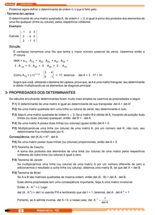 Tecnologia               ITAPECURSOS 


   Podemos agora definir o determinante de ordem n, o que é feito pelo: 
­ Teorema de Laplace 
     O determinante de uma matriz quadrada A, de ordem n ³ 2, é igual à soma dos produtos dos elementos de 
     uma fila qualquer (linha ou coluna), pelos respectivos cofatores. 
     Exemplo: 
                     -1        2  3 
     Calcule           3  - 4  0 
                       2  - 1  0 

     Solução: 
          É  vantajoso  tomarmos  uma  fila  que  tenha  o  maior  número  possível  de  zeros.  Usaremos  então  a 
          3ª coluna 
           detA = a  . A  +  a  . A  + a  . A  = 
                   13   13    23   23   33   33 
            3 . A 13  +  0 . A  +  0  . A  =  3  .  A 
                              23         33          13 

                                             3 - 4 
                         1 + 3  . 
           Como A  = (­1)                              =  17, teremos:  det A = 3 . 17 = 51 
                 13                          5  - 1 
          Sugiro que você, utilizando o teorema de Laplace, prove que, se A é uma matriz triangular, seu determinante 
          é obtido multiplicando­se os elementos da diagonal principal. 

3­ PROPRIEDADES DOS DETERMINANTES 
     Os cálculos envolvendo determinantes ficam muito mais simples se usarmos as propriedades a seguir. 
                                                                                                   t 
         P.1) O determinante de uma matriz é igual ao determinante de sua transposta: det A = det A 
         P.2) Se uma matriz quadrada tem uma linha ou coluna de zeros, seu determinante é nulo. 
         P.3) Seja A uma matriz quadrada de ordem n ³ 2. Se a matriz B é obtida de A, trocando de posição duas 
             linhas (ou duas colunas) quaisquer, então: det B = ­ det A 
         P.4) Se uma matriz A possui duas linhas (ou colunas) iguais então det A = 0. 
         P.5)  Multiplicando­se  uma  linha  (ou  coluna)  de  uma  matriz A,  por  um  número  real  K,  não  nulo,  seu 
             determinante fica multiplicado por K. 
                                n 
     Conseqüência: det (K.A) = K  . det A 
         P.6) Se uma matriz possui duas linhas (ou colunas) proporcionais, então det A = 0. 
         P.7) Teorema de Cauchy 
             A  soma  dos  produtos  dos  elementos  de  uma  linha  (ou  coluna)  de  uma  matriz  pelos  respectivos 
             cofatores de outra linha (ou coluna) é igual a zero. 
         P.8) Teorema de Jacobi 
             Se  multiplicarmos  uma  linha  (ou  coluna)  de  uma  matriz  A  por  um  número  diferente  de  zero  e 
             adicionarmos o resultado a outra linha (ou coluna), obtemos uma matriz B, tal que det A = det B. 
         P.9) Teorema de Binet 
             Se A e B são matrizes quadradas de mesma ordem, então det (A . B) = det A . det B. 
                Essa última propriedade tem uma conseqüência importante. Seja A uma matriz inversível. 
                            ­1 
                Então: A . A  = I. Logo: 
                          ­1                                                                        ­1 
                det (A . A  ) = det I e usando P.9 e lembrando que det I = 1, teremos: det A . det A  = 1 

                                                                                            1 
                Portanto, se A admite inversa, det A ¹ 0, e nesse caso, det  A -1 =              . 
                                                                                          det A 


                 28                     Matemática ­ M2 
 
