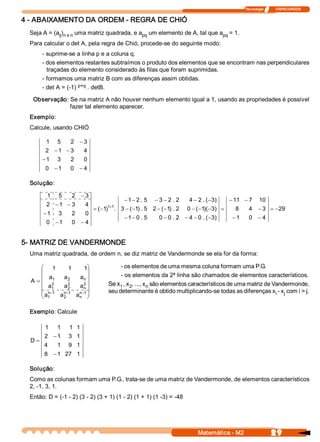 Tecnologia              ITAPECURSOS 


4 ­ ABAIXAMENTO DA ORDEM ­ REGRA DE CHIÓ 
  Seja A = (a  ) 
             ij  n x n  uma matriz quadrada, e a  um elemento de A, tal que a  = 1. 
                                                pq                           pq 
  Para calcular o det A, pela regra de Chió, procede­se do seguinte modo: 
       ­ suprime­se a linha p e a coluna q. 
       ­ dos elementos restantes subtraímos o produto dos elementos que se encontram nas perpendiculares 
         traçadas do elemento considerado às filas que foram suprimidas. 
       ­ formamos uma matriz B com as diferenças assim obtidas. 
       ­ det A = (­1) p+q  . detB. 

   Observação: Se na matriz A não houver nenhum elemento igual a 1, usando as propriedades é possível 
               fazer tal elemento aparecer. 
  Exemplo: 
  Calcule, usando CHIÓ 

         1     5     2  - 3 
         2  - 1  - 3         4 
       - 1     3     2       0 
         0  - 1      0  - 4 

  Solução: 

          1    5      2  - 3 
                                                - 1 - 2 . 5    - 3 - 2 . 2    4 - 2 . (  3 
                                                                                       - )       - 11  - 7  10 
         2  - 1  - 3         4 
                                  = (  1 1+1  3 - (  1  . 5  2 - (  1  . 2 
                                     - )  .        - )            - )         0 - (  1  - 3  =
                                                                                   - )(  )         8       4  - 3  = - 29 
        - 1    3      2      0 
                                                - 1 - 0 . 5      0 - 0 . 2  - 4 - 0 . (  3 
                                                                                       - )        - 1      0  - 4 
         0  - 1       0  - 4 


5­ MATRIZ DE VANDERMONDE 
  Uma matriz quadrada, de ordem n, se diz matriz de Vandermonde se ela for da forma:

       æ 1          1      1  ö               ­ os elementos de uma mesma coluna formam uma P.G. 
       ç                      ÷
       ç a       a       a  ÷                 ­ os elementos da 2ª linha são chamados de elementos característicos. 
             1      2      n 
  A  = ç 2                 2 ÷
                    2                    Se x  , x  , ..., x  são elementos característicos de uma matriz de Vandermonde, 
       ç a   1   a  2   a  ÷
                           n                 1  2           n 
       ç a  -1  a  -1  a  -1 ÷
          n      n      n                seu determinante é obtido multiplicando­se todas as diferenças x  ­ x  com i > j. 
                                                                                                              i  j 
       è 1       2      n  ø


  Exemplo: Calcule 

         1     1     1  1 
        2  - 1      3  1 
  D=
        4      1    9  1 
        8  - 1  27  1 

  Solução: 
  Como as colunas formam uma P.G., trata­se de uma matriz de Vandermonde, de elementos característicos 
  2, ­1, 3, 1. 
  Então: D = (­1 ­ 2) (3 ­ 2) (3 + 1) (1 ­ 2) (1 + 1) (1 ­3) = ­48




                                                                                  Matemática ­ M2                        29 
 