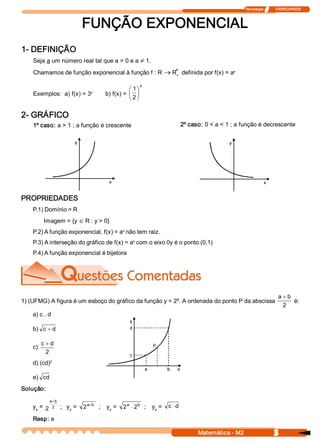 Tecnologia              ITAPECURSOS 



                                FUNÇÃO EXPONENCIAL 
1­ DEFINIÇÃO 
    Seja a um número real tal que a > 0 e a ¹ 1. 
                                                     * 
    Chamamos de função exponencial à função f : R ® R  definida por f(x) = a 
                                                                            x 
                                                     + 


                                                              x 
                                                      æ 1ö
    Exemplos:  a) f(x) = 3          x 
                                           b) f(x) =  ç ÷
                                                      è 2 ø

2­ GRÁFICO 
    1º caso: a > 1 ; a função é crescente                                        2º caso: 0 < a < 1 ; a função é decrescente 




PROPRIEDADES 
    P.1) Domínio = R 
           Imagem = {y Î R : y > 0} 
                                       x 
    P.2) A função exponencial, f(x) = a  não tem raiz. 
                                            x 
    P.3) A interseção do gráfico de f(x) = a  com o eixo 0y é o ponto (0,1) 
    P.4) A função exponencial é bijetora 




                                                         x 
                                                                                                                             a + b 
1) (UFMG) A figura é um esboço do gráfico da função y = 2  . A ordenada do ponto P da abscissa                                      é: 
                                                                                                                               2 
    a) c . d 

    b)  c + d 

          c + d 
    c) 
            2 
           2 
    d) (cd) 

    e)  cd 
Solução: 
              a  b 
               +
    y  =  2
     p 
               2      ;   y  =  2 a +b  ;    y  =  2 a  × 2  ;    y  =  c × d 
                           p                  p 
                                                           b 
                                                                   p 

    Resp: e

                                                                                       Matemática ­ M2                     3 
 