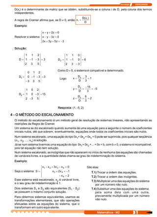Tecnologia              ITAPECURSOS 


 D(x ) é o determinante da matriz que se obtém, substituindo­se a coluna i de D, pela coluna dos termos 
    i 
 independentes. 
                                                            D  x  ) 
                                                             (  i 
 A regra de Cramer afirma que, se D ¹ 0, então  x i =
                                                             D 
 Exemplo: 

                    ìx + y + 2  = 0 
                              z 
                    ï
 Resolver o sistema íx - y - 3  = 0 
                              z 
                    ï2  + 3  + 5  = -3 
                    î x  y  z 

 Solução: 

           1         1     2               1    1      0 
    D = 1  - 1  - 3  = 3             D  = 1  - 1 
                                      z                0  = 6 
           2         3     5               2    3  - 3 

                                     Como D ¹ 0, o sistema é compatível e determinado. 
                0     1     2 
    D  =
     x          0  - 1  - 3  = 3                       D 
                                                        x  3 
                                      Logo:      x =      = = 1 
           - 3  3           5                          D  3 

                                                       D 
                                                        y       - 15 
           1         0     2                     y =        =         = -5 
                                                       D         3 
    D  = 1 
     y               0  - 3  = 15 
                                                       D 
                                                        z  6 
           2  - 3          5                     z =      = = 2 
                                                       D  3 

                                     Resposta: (1, ­5, 2) 

4 ­ O MÉTODO DO ESCALONAMENTO 
 O método do escalonamento é um método geral de resolução de sistemas lineares, não apresentando as 
 restrições da Regra de Cramer. 
 Um sistema se diz escalonado quando aumenta de uma equação para a seguinte o número de coeficientes 
 iniciais nulos, até que sobrem, eventualmente, equações onde todos os coeficientes iniciais são nulos. 
 Num sistema escalonado, uma equação do tipo 0x  + 0x  + 0x  = 0 pode ser suprimida, pois qualquer seqüência 
                                                 1      2     n 
 (a1  a2 
    , , ..., an ) é solução. 
 Já se num sistema tivermos uma equação do tipo  0x  + 0x  +... + 0x = b, com b ¹ 0, o sistema é incompatível, 
                                                     1     2 
 pois tal equação não tem solução. 
 Num sistema escalonado, as incógnitas que não aparecem no início de nenhuma das equações são chamadas 
 de variáveis livres, e a quantidade delas chama­se grau de indeterminação do sistema. 
 Exemplo: 
                     ì x  - x  + 3  3  - x 4  = 0 
                        1    2    x                              São elas: 
                     ï
 Seja o sistema: S = í          x  + 2  4  = -1 
                                 3      x                              T.1) Trocar a ordem das equações. 
                     ï                 - x  = 2 
                     î                     4                           T.2) Trocar a ordem das incógnitas. 
 Esse sistema está escalonado, x  é variável livre, 
                                    2                                  T.3) Multiplicar uma das equações do sistema 
 e o seu grau de indeterminação é 1.                                      por um número não nulo. 
 Dois sistemas S  e S  são equivalentes (S  ­ S  ) 
                1    2                    1    2                       T.4) Substituir uma das equações do sistema, 
 se possuem o mesmo conjunto solução.                                     pela  soma  dela  com  uma  outra, 
 Para obtermos sistemas equivalentes, usamos as                           previamente multiplicada por um número 
 transformações  elementares,  que  são  operações                        não nulo.
 efetuadas  sobre  as  equações  do  sistema,  que  o 
 transformam em outro equivalente. 
                                                                           Matemática ­ M2                   31 
 