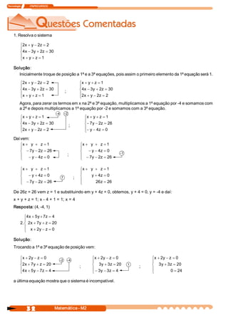 Tecnologia               ITAPECURSOS 




     1. Resolva o sistema

           ì2  + y - 2  = 2 
             x         z 
           ï
           í4  - 3  + 2  = 30 
             x  y  z 
           ïx + y + z = 1 
           î

     Solução: 
       Inicialmente troque de posição a 1ª e a 3ª equações, pois assim o primeiro elemento da 1ª equação será 1.

           ì2  + y - 2  = 2 
             x         z                                        ìx + y + z = 1 
           ï                                                    ï
           í4  - 3  + 2  = 30 
             x  y  z 
                                                  ;             í4  - 3  + 2  = 30 
                                                                  x  y  z 
           ïx + y + z = 1                                       ï2  + y - 2  = 2 
           î                                                    î x         z 
          Agora, para zerar os termos em x na 2ª e 3ª equação, multiplicamos a 1ª equação por ­4 e somamos com 
          a 2ª e depois multiplicamos a 1ª equação por ­2 e somamos com a 3ª equação.
                                        ­4        ­2 
           ìx + y + z = 1                                           ìx + y + z = 1 
           ï                                                        ï
           í4  - 3  + 2  = 30 
             x  y  z 
                                                        ;           í- 7  - 2  = 26 
                                                                        y  z 
           ï2  + y - 2  = 2                                         ï- y - 4  = 0 
           î x         z                                            î       z 

     Daí vem:
         ìx + y  + z = 1                                        ìx + y  + z = 1 
         ï                                                      ï
         í - 7  - 2  = 26 
               y  z                                             í   - y - 4  = 0 
                                                                           z 
                                                                                       ­1 
         ï                                            ;         ï - 7  - 2  = 26 
         î   - y - 4  = 0 
                    z                                           î     y  z 

           ìx + y  + z = 1                                      ìx + y  + z = 1 
           ï                                                    ï
           í - y + 4  = 0 
                     z                        7             ;   í    y + 4  = 0 
                                                                          z 
           ï - 7  - 2  = 26 
                y  z                                            ï       26  = 26 
                                                                          z 
           î                                                    î

     De 26z = 26 vem z = 1 e substituindo em y + 4z = 0, obtemos, y + 4 = 0, y = ­4 e daí: 
     x + y + z = 1; x ­ 4 + 1 = 1; x = 4 
     Resposta: (4, ­4, 1)

              ì4  + 5  + 7  = 4 
                x  y  z 
              ï
           2  í 2  + 7  + z = 20 
            .  x  y 
              ï x + 2  - z = 0 
                      y 
              î

     Solução: 
     Trocando a 1ª e 3ª equação de posição vem:

           ì x + 2  - z = 0 
                  y 
                                          ­2          ­4 
                                                                        ìx + 2  - z = 0 
                                                                               y                     ìx + 2  - z = 0 
                                                                                                           y 
           ï                                                            ï                            ï
           í2  + 7  + z = 20 
              x  y 
                                                                ;       í 3  + 3  = 20 
                                                                              y  z           1
                                                                                                 ;   í 3  + 3  = 20 
                                                                                                          y  z 
           ï4  + 5  - 7  = 4                                            ï - 3  - 3  = 4              ï
           î x  y  z                                                    î    y  z                    î          0 = 24 

     a última equação mostra que o sistema é incompatível. 




                 3 2                    Matemática ­ M2 
 