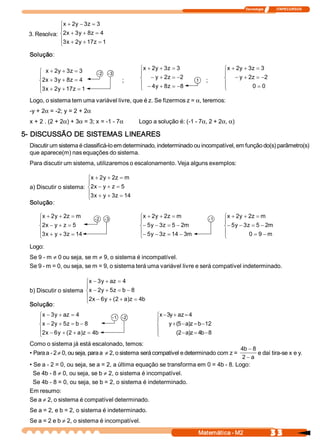 Tecnologia               ITAPECURSOS 



             ìx + 2  - 3  = 3 
                   y  z 
             ï
 3. Resolva: í2  + 3  + 8  = 4 
               x  y  z 
             ï3  + 2  + 17  = 1 
             î x  y        z 

  Solução:

     ì x + 2  + 3  = 3 
            y  z                                 ìx + 2  + 3  = 3 
                                                       y  z                               ìx + 2  + 3  = 3 
                                                                                                y  z 
     ï
                              ­2    ­3           ï                                        ï
     í2  + 3  + 8  = 4 
       x  y  z                             ;     í - y + 2  = -2 
                                                            z              1    ;         í - y + 2  = -2 
                                                                                                     z 
     ï3  + 2  + 17  = 1                          ï - 4  + 8  = -8 
                                                       y  z                               ï           0 = 0 
     î x  y       z                              î                                        î

  Logo, o sistema tem uma variável livre, que é z. Se fizermos z = a, teremos: 
  ­y + 2a = ­2; y = 2 + 2a
  x + 2 . (2 + 2a) + 3a = 3; x = ­1 ­ 7a         Logo a solução é: (­1 ­ 7a, 2 + 2a, a) 

5­ DISCUSSÃO DE SISTEMAS LINEARES 
  Discutir um sistema é classificá­lo em determinado, indeterminado ou incompatível, em função do(s) parâmetro(s) 
  que aparece(m) nas equações do sistema. 
  Para discutir um sistema, utilizaremos o escalonamento. Veja alguns exemplos: 

                         ìx + 2  + 2  = m 
                               y  z 
                         ï
  a) Discutir o sistema: í2  - y + z = 5 
                           x 
                         ï3  + y + 3  = 14 
                         î x        z 
  Solução:

     ìx + 2  + 2  = m 
           y  z              ­2  ­3              ìx + 2  + 2  = m 
                                                       y  z                         ­1    ìx + 2  + 2  = m 
                                                                                                 y  z 
     ï                                           ï                                        ï
     í2  - y + z = 5 
       x                                         í- 5  - 3  = 5 - 2 
                                                     y  z          m                      í - 5  - 3  = 5 - 2 
                                                                                               y  z          m 
     ï3  + y + 3  = 14                           ï- 5  - 3  = 14 - 3                      ï
     î x        z                                î y  z              m                    î          0 = 9 - m 

  Logo: 
  Se 9 ­ m ¹ 0 ou seja, se m ¹ 9, o sistema é incompatível. 
  Se 9 ­ m = 0, ou seja, se m = 9, o sistema terá uma variável livre e será compatível indeterminado. 

                        ìx - 3  + az = 4 
                              y 
                        ï
  b) Discutir o sistema íx - 2  + 5  = b - 8 
                              y  z 
                        ï2  - 6  + (  + a  z = 4 
                        î x  y  2  )            b 
  Solução:
     ìx - 3  + az = 4 
           y                           ­1  ­2           ìx - 3  + az = 4 
                                                              y 
     ï                                                  ï
     íx - 2  + 5  = b - 8 
           y  z                                         í     y + (  - a z = b - 12 
                                                                   5  ) 
     ï2  - 6  + (  + a  z = 4                           ï
     î x  y  2  )            b                          î         (  - a z = 4  - 8 
                                                                   2  )       b 
  Como o sistema já está escalonado, temos: 
                                                                                     4b - 8 
  • Para a ­ 2 ¹ 0, ou seja, para a ¹ 2, o sistema será compatível e determinado com z =     e daí tira­se x e y. 
                                                                                                                . 
                                                                                      2 - a 
  • Se a ­ 2 = 0, ou seja, se a = 2, a última equação se transforma em 0 = 4b ­ 8. Logo: 
    Se 4b ­ 8 ¹ 0, ou seja, se b ¹ 2, o sistema é incompatível. 
   Se 4b ­ 8 = 0, ou seja, se b = 2, o sistema é indeterminado. 
  Em resumo: 
  Se a ¹ 2, o sistema é compatível determinado. 
  Se a = 2, e b = 2, o sistema é indeterminado. 
  Se a = 2 e b ¹ 2, o sistema é incompatível.
                                                                            Matemática ­ M2                       3 3 
 