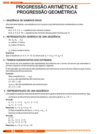 Tecnologia               ITAPECURSOS 




                           PROGRESSÃO ARITMÉTICA E 
                           PROGRESSÃO GEOMÉTRICA 
1 ­ SEQÜÊNCIA DE NÚMEROS REAIS 
     Informalmente falando, uma seqüência é um conjunto cujos elementos são considerados em ordem. 
     Exemplo: 
       a) (1, 3, 5, 7, 9...) ® seqüência dos números ímpares. 
       b) (0, 2, 4, 6, 8, 10) ® seqüência dos números naturais pares menores que 12. 

2 ­ REPRESENTAÇÃO GENÉRICA DE UMA SEQÜÊNCIA 
        (a  , a  , a  , ..., a  ) 
           1  2  3            n 
        a  : indica o 1º termo. 
          1 
        a  : indica o 2º termo. 
          2 
        .. ... ... ... ... 
        a  : indica o enésimo termo. 
          n 
     Exemplos: 
     Seja a seqüência (­3, 5, 4, 11, 13, 0), temos que: a  = ­3; a  = 11; a  = 0 
                                                         1        4        6 

3 ­ TERMOS EQÜIDISTANTES DOS EXTREMOS 
     Dois termos de uma seqüência são eqüidistantes dos extremos se o número de termos que antecedem o 
     primeiro é igual ao número de termos que seguem o segundo. 
     É fácil perceber que dois termos são eqüidistantes dos extremos se a soma de seus índices é igual à soma 
     dos índices dos termos extremos. 
     Exemplo: 
         Seja a seqüência (a  , ..., a  ) 
                            1         20 
         a  e a  são eqüidistantes dos extremos pois 
          5    16 
         5 + 16 = 1 + 20 
         a  e a  não são eqüidistantes dos extremos pois 
          8    11 
         8 + 11 ¹ 1 + 20 

 4 ­ REPRESENTAÇÃO DE UMA SEQÜÊNCIA 
     Uma seqüência pode ser dada através da fórmula do termo geral ou através de uma fórmula de recorrência. Veja: 
        a) Escreva os três primeiros termos da seqüência, cujo termo geral é: a  = 3n ­ 1 
                                                                               n 
     Solução: 
        a  = 3 . 1 ­ 1 = 2,  a  = 3 . 2 ­ 1 = 5 
         1                     2 
        a  = 3 . 3 ­ 1 = 8 
         3 
     Resposta: a  = 2, a  = 5, a  = 8 
                  1       2       3 
        b) Seja a seqüência tal que a  = 2 e a  = a  . 3. 
                                       1         n  n­1 
        Escreva os três primeiros termos dela. 
     Solução: 
       a  = 2 
         1 
       a  = a  . 3 = 2 . 3 = 6 
         2    1 
       a  = a  . 3 = 6 . 3 = 18 
         3    2 
     Resposta: a  = 2, a  = 6, a  = 18
                1       2       3 



                 3 4                    Matemática ­ M2 
 