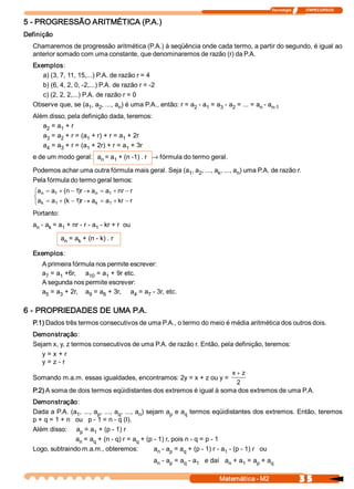 Tecnologia               ITAPECURSOS 


5 ­ PROGRESSÃO ARITMÉTICA (P.A.) 
Definição 
  Chamaremos de progressão aritmética (P.A.) à seqüência onde cada termo, a partir do segundo, é igual ao 
  anterior somado com uma constante, que denominaremos de razão (r) da P.A. 
  Exemplos: 
     a) (3, 7, 11, 15,...) P.A. de razão r = 4 
     b) (6, 4, 2, 0, ­2,...) P.A. de razão r = ­2 
     c) (2, 2, 2,...) P.A. de razão r = 0 
  Observe que, se (a  , a  , ..., a  ) é uma P.A., então: r = a  ­ a  = a  ­ a  = ... = a  ­ a 
                        1  2        n                          2    1    3    2          n  n­1 
  Além disso, pela definição dada, teremos: 
     a  = a  + r 
      2    1 
     a  = a  + r = (a  + r) + r = a  + 2r 
      3    2         1             1 
     a  = a  + r = (a  + 2r) + r = a  + 3r 
      4    3         1               1 
  e de um modo geral:  a  = a  + (n ­1) . r ® fórmula do termo geral. 
                        n    1 

  Podemos achar uma outra fórmula mais geral. Seja (a  , a  , ..., a  , ..., a  ) uma P.A. de razão r. 
                                                     1  2           k         n 
  Pela fórmula do termo geral temos: 
   ìa  = a  + (n - 1 r ® a  = a  + nr - r 
      n    1         )     n    1 
   í
     a  = a  + (k - 1 r ® a  = a  + kr - r 
   î k     1         )     k    1 

  Portanto: 
  a  ­ a  = a  + nr ­ r ­ a  ­ kr + r  ou 
   n    k    1             1 

             a  = a  + (n ­ k) . r 
              n    k 

  Exemplos: 
      A primeira fórmula nos permite escrever: 
      a  = a  +6r,     a  = a  + 9r etc. 
       7    1           10    1 
      A segunda nos permite escrever: 
      a  = a  + 2r,    a  = a  + 3r,     a  = a  ­ 3r, etc. 
       5    3           9    6            4    7 


6 ­ PROPRIEDADES DE UMA P.A. 
  P.1) Dados três termos consecutivos de uma P.A., o termo do meio é média aritmética dos outros dois. 
  Demonstração: 
  Sejam x, y, z termos consecutivos de uma P.A. de razão r. Então, pela definição, teremos: 
     y = x + r 
     y = z ­ r 
                                                                     x + z
  Somando m.a.m. essas igualdades, encontramos: 2y = x + z ou y = 
                                                                       2 
  P.2) A soma de dois termos eqüidistantes dos extremos é igual à soma dos extremos de uma P.A. 
  Demonstração: 
  Dada a P.A. (a  , ..., a  , ..., a  , ..., a  ) sejam a  e a  termos eqüidistantes dos extremos. Então, teremos 
                  1        p        q         n            p     q 
  p + q = 1 + n   ou   p ­ 1 = n ­ q (I). 
  Além disso:  a  = a  + (p ­ 1) r 
                   p     1 
                  a  = a  + (n ­ q) r = a  + (p ­ 1) r, pois n ­ q = p ­ 1 
                   n     q                   q 
  Logo, subtraindo m.a.m., obteremos:                a  ­ a  = a  + (p ­ 1) r ­ a  ­ (p ­ 1) r   ou 
                                                      n    p    q                1 
                                                  a  ­ a  = a  ­ a  e daí   a  + a  = a  + a 
                                                   n    p    q    1          n    1    p    q


                                                                         Matemática ­ M2                    3 5 
 