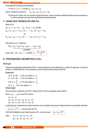 Tecnologia               ITAPECURSOS 


     Conseqüências dessas propriedades: 
           1ª) Se p + q = r + s então a  + a  = a  + a 
                                       p    q    r    s 
     Assim, podemos escrever:                    a  + a  a  + a  = a  + a 
                                                  2    5 =  4  3    1    6 

           2ª) Numa P.A. finita, com um número ímpar de termos, o termo central é média aritmética entre os extremos, 
              ou entre qualquer par de termos eqüidistantes dos extremos. 

7 ­ SOMA DOS TERMOS DE UMA P.A. 
     Seja a P.A. 
     (a  , a  + r, a  + 2r, ..., a  ­ 2r, a  ­ r, a  ). Então: 
       1  1         1             n        n       n 
     S  = a  + a  + r + a  + 2r + ...  + a  ­ 2r + a  ­ r + a 
      n    1    1        1                n         n        n 
                                         ou 
     S  = a  + a  ­ r + a  ­ 2r + ...   + a  + 2r + a  + r + a 
      n    n    n        n                 1         1        1 



     Somando m.a.m. obtemos: 
           2S  = (a  + a  ) + (a  + a  ) + ... + (a  + a  ) 
             n     1    n       1    n             1    n 

                                        n parcelas 
                                                    (  + a  ). 
                                                     a           n 
             n     1    n                   s  = 1  n 
     Logo: 2S  = (a  + a  ) . n   e então                              . 
                                              n
                                                          2 

8 ­ PROGRESSÃO GEOMÉTRICA (P.G.) 

Definição 

     Chama­se progressão geométrica (P.G.) a toda seqüência onde cada termo, a partir do segundo, é igual ao 
     anterior, multiplicado por uma constante, que chamaremos de razão (q) da P.G. 
     Exemplos: 
       (3, 6, 12, 24, ...), P.G. de razão q = 2. 
       (1, ­3, 9, ­27, ...), P.G. de razão q = ­3. 
                    2                           1 
       (18, 6, 2,  , ...), P.G. de razão q =  . 
                    3                           3 
       (2, 2, 2, ...) P.G. de razão q = 1. 
     Observação: 
     Para se achar a razão de uma P.G., basta dividir um termo qualquer pelo anterior. 
     Se (a  , a  , ..., a  ) é uma P.G. temos: 
          1  2           n 
           a  = a  . q 
            2    1 
           a  = a  . q = (a  . q) . q = a  . q 2 
            3    2         1              1 
                                2               3 
           a  = a  . q = (a  . q  ) . q = a  . q 
            4    3         1               1 
     e notando que o expoente da razão é sempre uma unidade menor que o índice do termo em questão, teremos: 
                      n­1 ® termo geral da P.G. 
           a  = a  . q 
            n    1 
     De modo análogo ao que fizemos para a P.A., prova­se que:                           n­k  . 
                                                                              a  = a  . q 
                                                                               n    k 

     Veja:                      6              4 
                     a  = a  . q  , a  = a  . q 
                      7    1         5    1 
                                5              ­4
                     a  = a  . q  , a  = a  . q 
                      9    4         3    7 




                 3 6                    Matemática ­ M2 
 