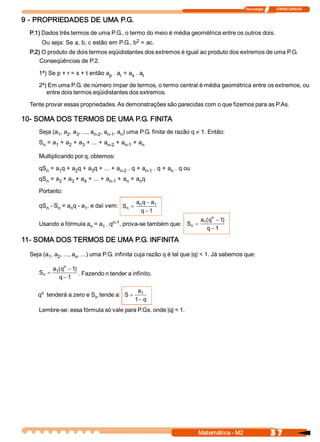 Tecnologia               ITAPECURSOS 


9 ­ PROPRIEDADES DE UMA P.G. 
  P.1) Dados três termos de uma P.G., o termo do meio é média geométrica entre os outros dois. 
                                           2 
       Ou seja: Se a, b, c estão em P.G., b  = ac. 
  P.2) O produto de dois termos eqüidistantes dos extremos é igual ao produto dos extremos de uma P.G. 
      Conseqüências de P.2. 

     1ª) Se p + r = s + t então a  . a  = a  . a 
                                 p    r    s  t 

     2ª) Em uma P.G. de número ímpar de termos, o termo central é média geométrica entre os extremos, ou 
        entre dois termos eqüidistantes dos extremos. 

  Tente provar essas propriedades. As demonstrações são parecidas com o que fizemos para as P.As. 

10­ SOMA DOS TERMOS DE UMA P.G. FINITA 
     Seja (a  , a  , a  , ..., a  , a  , a  ) uma P.G. finita de razão q ¹ 1. Então: 
            1  2  3             n­2  n­1  n 
     S  = a  + a  + a  + ... + a  + a  + a 
      n    1    2    3          n­2  n­1  n 

     Multiplicando por q, obtemos: 

     qS  = a  q + a  q + a  q + ... + a  . q + a  . q + a  . q ou 
       n    1      2      3            n­2      n­1      n 
     qS  = a  + a  + a  + ... + a  + a  + a  q 
       n    2    3    4          n­1  n    n 

     Portanto: 
                                                  a  q - a 
                                                   n      1 
     qS  ­ S  = a  q ­ a  , e daí vem:  S  =
       n    n    n      1                n 
                                                    q - 1 
                                 n­1                                      a  (  n - 1 
                                                                           1  q      ) 
     Usando a fórmula a  = a  . q  , prova­se também que:  S  =
                       n    1                               n 
                                                                             q - 1 

11­ SOMA DOS TERMOS DE UMA P.G. INFINITA 
  Seja (a  , a  , ..., a  , ...) uma P.G. infinita cuja razão q é tal que |q| < 1. Já sabemos que: 
         1  2           n 

             a  (  n - 1 
              1  q      ) 
      S  =
       n                   . Fazendo n tender a infinito. 
                q - 1 

      n                                           a 1 
     q  tenderá a zero e S  tende a:  S =
                          n 
                                                 1 - q
     Lembre­se: essa fórmula só vale para P.Gs. onde |q| < 1.




                                                                         Matemática ­ M2                     3 7 
 