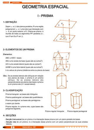 Tecnologia              ITAPECURSOS 




                                       GEOMETRIA ESPACIAL 

                                                          I ­ PRISMA 
1­ DEFINIÇÃO 
                                                                                             P’ 
                                                                                    b
     Sejam a e b dois planos paralelos, R uma região 
     poligonal em a , e  r uma reta cuja interseção com
      a é  um  ponto exterior  a R.  Chama­se prisma, à 
     reunião de todos os segmentos  PP’ paralelos a r, 
     com P em R e P’ em b .                                                              P 
                                                                                                   R 
                                                                               a



                                                                                                             r
2­ ELEMENTOS DE UM PRISMA 
                                                                                   C’ 
Elementos:                                                                                               b

     ABC e A’B’C’: bases                                                 A’                  B’ 
     AB é uma aresta da base (quais são as outras?)                                                     h
     AA’ é uma aresta lateral (quais são as outras?)                                    C 
     AA’BB’ é uma face lateral (quais são as outras?) 
     h é a altura do prisma (distância entre os planos da base)                A                   B    a


Obs.: Se as arestas laterais são oblíquas em relação 
      aos  planos  da  base,  o  prisma  é  um  prisma 
      oblíquo.  Se  as  arestas  laterais  são 
      perpendiculares aos planos das bases o prisma                                                     h 
      é um prisma reto (h = aresta lateral) 


3­ CLASSIFICAÇÃO 
     Prisma triangular: as bases são triângulos 
     Prisma quadrangular: as bases são quadriláteros 
     Prisma pentagonal: as bases são pentágonos 
     e assim por diante. 
     Prisma regular: é o prisma reto, cujas bases são 
     polígonos regulares. 
                                                              Prisma regular triangular                 Prisma regular pentagonal 

4­ SECÇÕES 
   ­ Secção transversal de um prisma: é a interseção desse prisma com um plano paralelo às bases. 
   ­  Secção  reta  de  um  prisma:  é  a  interseção  desse  prisma  com  um  plano  perpendicular  às  suas  arestas 
      laterais. 

                3 8                    Matemática ­ M2 
 