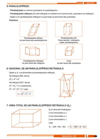 Tecnologia              ITAPECURSOS 


5­ PARALELEPÍPEDO 
  ­ Paralelepípedo é o prisma cuja base é um paralelogramo. 
  ­ Paralelepípedo retângulo (ou reto­retângulo ou ortoedro) é um prisma reto, cuja base é um retângulo. 
  ­ Cubo é um paralelepípedo retângulo no qual todas as seis faces são quadrados. 
  Exemplos: 




                      Paralelepípedo oblíquo                       Paralelepípedo reto 
                 As seis faces são paralelogramos               Faces laterais ­ retângulos 
                                                                 bases: paralelogramos 




                      Paralelepípedo retângulo                             Cubo 
                     As seis faces são retâgulos               As seis faces são quadrados 

6­ DIAGONAL DE UM PARALELEPÍPEDO RETÂNGULO 
  Sejam a, b, c as dimensões do paralelepípedo retângulo. 
  No triângulo ABC, temos: 
   2       2    2 
  d  f  = a  + b 
  No triângulo ACC’, temos: 
   2    2      2 
  d  = d  f + c  e substituindo: 
   2    2    2    2 
  d  = a  + b  + c  . Logo: 

                   2    2    2 
              d = a  + b  + c 




7­ ÁREA TOTAL DE UM PARALELEPÍPEDO RETÂNGULO (S  ) 
                                               t 
                                                     S  é a área de 6 retângulos 
                                                      t 
                                                     2 com dimensões a, b 
                                                     2 com dimensões a, c 
                                                     2 com dimensões b, c 
                                                     Logo: 

                                                     S  = 2  + 2  + 2  ® S  = 2 ab + ac + bc 
                                                      t    ab  ac  bc     t    (            ) 




                                                                     Matemática ­ M2                    3 9 
 