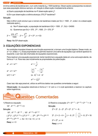Tecnologia               ITAPECURSOS 


2) Uma colônia de bactérias tem, num certo instante (t  ), 1500 bactérias. Observações subseqüentes revelaram 
                                                      0 
que essa população dobrava sempre, em relação à observação imediatamente anterior. 
       a) Qual a população de bactérias na 4ª observação após t  ? 
                                                               0 
                                                    55 
       b) Em que observação a colônia alcançou 375.2  bactérias? 
Solução: 
                                                                                       n 
       Não é difícil você concluir que o número de bactérias é dado por f(n) = 1500 . 2  , onde n é a observação 
       realizada após t  . 
                        0 
                                                                               4 
               a)  Na 4ª observação, a população de bactérias é f(4) = 1500 . 2  ; f(4) = 24000. 
                                              55          n          55 
               b)  Queremos que f(n) = 375 . 2  ; 1500 . 2  = 375 . 2 

                                          55 
        n 
                375 × 2 55    n 
                                  2      n    53 
       2  =                ; 2  =  2  ; 2  = 2  ; n = 53 
                 1500             2 
       Resp: Na 53ª observação. 

3­ EQUAÇÕES EXPONENCIAIS 
       As condições impostas à base de uma função exponencial, a tornam uma função bijetora. Desse modo, se 
        x    y 
       a  = a , então x = y. Essa propriedade nos permite resolver uma série de equações cuja variável aparece no 
       expoente, e por isso são chamadas de equações exponenciais. 
       Para resolver uma equação exponencial, tente transformar a equação dada em uma outra eqüivalente, da 
              x    y 
       forma a  = a . Para isso use inicialmente as propriedades da potenciação. 
                                                            1 
        m    n    m+n                            ­n 
       a  . a  = a                              a  = 
                                                        a n 
                                                       -n             n
                                                æ aö           æ bö
         m      n 
       a  : a  = a        m­n                   ç ÷          = ç ÷
                                                è bø           è aø
                                                        n 
         m  n    m.n                                        n    n 
       (a  )  = a                               (a . b)  = a  . b 

                                                a  =  n  a 
                                                 m/n      m 


       Caso isso não seja possível, utilize os artifícios dados nas questões comentadas a seguir. 
       Observação: As equações redutíveis à forma a  = b  com a ¹ b você aprenderá a resolver no capítulo 
                                                   x    y 

       sobre logaritmos. 




1) Resolva a equação:                                                                            x    x + 1  – 2 
                                                                          2) Resolva a equação: 2  + 2          x + 2  + 2 
                                                                                                                          x – 1  = ­8 

         x  x + 3  – 8 
       16  . 4        x + 2  = 0                                          Solução 
Solução:                                                                        x    x        x  2      x  ­ 1 
                                                                               2  + 2  . 2 – 2  . 2  + 2  . 2  = ­ 8 ; 
          x  x + 3  ­ 8 
        16  . 4        x + 2  ;  16  . 4 
                                   x  x + 3  = 8 
                                                x + 2 
                                                                                                    1                 æ 1 ö
          4  x      2  x + 3  = ( 2  ) 
       ( 2  )  . ( 2  )            3  x + 2  ;   2  . 2 
                                                  4x  2x + 6  = 2 
                                                                 3x + 6         x 
                                                                               2  . (1 + 2 – 4 +       ) = ­ 8 ; 2  . ç - ÷ = ­ 8 ; 2  = 16 
                                                                                                                  x                  x 
                                                                                                    2                 è 2 ø
        6x + 6  = 2 
       2           3x + 6 ® 6x + 6 = 3x + 6 ; x = 0 
                                                                                x    4 
                                                                               2  = 2  ; x = 4 
       Resp: x = 0 
                                                                               Resp: x = 4




                     4                  Matemática ­ M2 
 