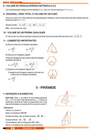 Tecnologia              ITAPECURSOS 


8 ­ VOLUME DO PARALELEPÍPEDO RETÂNGULO (V) 
     Um paralelepípedo retâgulo de dimensões a, b, c, tem um volume dado por: V = a . b. c 

9 ­ DIAGONAL, ÁREA TOTAL E VOLUME DE UM CUBO 
     Como um cubo é um caso especial de paralelepípedo retângulo, as fórmulas anteriores são válidas para ele, 
     bastando fazer b = c = a. 

     Teremos então:  d = a  3  ,  S t  = 6  2  ,  V = a 
                                          a            3 


     Obs.: a é a aresta do cubo. 

10 ­ VOLUME DE UM PRISMA QUALQUER 
     O volume de um prisma qualquer é igual ao produto da área da base (B) pela altura (h)     V = B . h 

11 ­ LEMBRETES IMPORTANTES 
     A) Altura e área de um triângulo equilátero 
                                                  2
                 a  3                            a  3 
           h=                              S =
                   2                               4 

     B) Área de um hexágono regular 
     A área do hexágono é seis vezes a área do triângulo 
     equilátero de lado a 

                  a 2 3                          3  2 3 
                                                  a 
           S = 6 
                .        ,                S =
                     4                              2 
     C) Apótema do hexágono regular (m) 
           O apótema do hexágono regular coincide com 
             a altura de um triângulo equilátero. 
                  a  3 
           m=
                   2 



                                                           II ­ PIRÂMIDE 
1­ DEFINIÇÃO E ELEMENTOS 
     Definição: Seja a um plano, R uma região poligonal 
     em a e V um ponto não pertencente a a . Chama­se 
     pirâmide à reunião de todos os segmentos com uma 
     das extremidades num ponto de R e a outra no ponto V. 

­ Elementos 
    Vértice: é o ponto V. 
    Base: é o polígono ABCDE 
     Arestas da base: são os lados da base:  AB ,  BC , ... 

     Arestas laterais:  VA  ,  VB , ... VE 
     Faces laterais: são os triângulos VAB, VBC, ... 
     Altura: é a distância do vértice ao plano da base.

                4 0                    Matemática ­ M2 
 