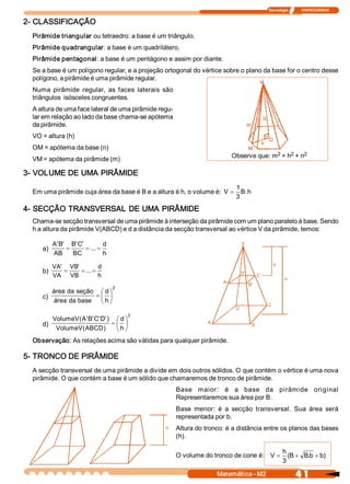 Tecnologia              ITAPECURSOS 


2­ CLASSIFICAÇÃO 
  Pirâmide triangular ou tetraedro: a base é um triângulo. 
  Pirâmide quadrangular: a base é um quadrilátero. 
  Pirâmide pentagonal: a base é um pentágono e assim por diante. 
  Se a base é um polígono regular, e a projeção ortogonal do vértice sobre o plano da base for o centro desse 
  polígono, a pirâmide é uma pirâmide regular. 
  Numa  pirâmide  regular,  as  faces  laterais  são 
  triângulos  isósceles congruentes. 
  A altura de uma face lateral de uma pirâmide regu­ 
  lar em relação ao lado da base chama­se apótema 
  da pirâmide. 
  VO = altura (h) 
  OM = apótema da base (n) 
                                                                                         2    2    2 
                                                                           Observe que: m  = h  + n 
  VM = apótema da pirâmide (m) 

3­ VOLUME DE UMA PIRÂMIDE 
                                                                             1 
  Em uma pirâmide cuja área da base é B e a altura é h, o volume é:  V =       B  h 
                                                                                . 
                                                                             3 
4­ SECÇÃO TRANSVERSAL DE UMA PIRÂMIDE 
  Chama­se secção transversal de uma pirâmide à interseção da pirâmide com um plano paralelo à base. Sendo 
  h a altura da pirâmide V(ABCD) e d a distância da secção transversal ao vértice V da pirâmide, temos: 

           A'  '  B C 
             B     '  '          d 
     a)          =       = ... =
           AB  BC                h 

           VA'  VB 
                  '          d 
     b)        =     = ... =
           VA  VB            h 
                                      2 
         área da  seção  æ d ö
     c)                 =ç ÷
         área  da base  è h ø

                                           3 
           VolumeV (  '  ' C D )  æ d ö
                    A  B  '  ' 
     d)                          =ç ÷
            VolumeV  ABCD 
                     (        )  è h ø
  Observação: As relações acima são válidas para qualquer pirâmide. 

5­ TRONCO DE PIRÂMIDE 
  A secção transversal de uma pirâmide a divide em dois outros sólidos. O que contém o vértice é uma nova 
  pirâmide. O que contém a base é um sólido que chamaremos de tronco de pirâmide. 
                                                        Base  maior:  é  a  base  da  pirâmide  original 
                                                        Representaremos sua área por B. 
                                                        Base  menor:  é  a  secção  transversal.  Sua  área  será 
                                                        representada por b. 
                                                        Altura do tronco: é a distância entre os planos das bases 
                                                        (h). 

                                                                                                 h 
                                                        O volume do tronco de cone é:  V =         (B + B b  + b 
                                                                                                         .      ) 
                                                                                                 3 

                                                                      Matemática ­ M2                    4 1 
 