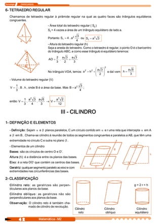 Tecnologia              ITAPECURSOS 


6­ TETRAEDRO REGULAR 
     Chamamos  de  tetraedro  regular  à  pirâmide  regular  na  qual  as  quatro  faces  são  triângulos  equiláteros 
     congruentes. 
                                             ­ Área total do tetraedro regular ( S  ) 
                                                                                  t 
                                             S  = 4 vezes a área de um triângulo equilátero de lado a. 
                                               t 

                                                                 2    3             2 
                                             Portanto  S  = 4 . a 
                                                        t                ou  S t = a  3 
                                                                     4 
                                             ­ Altura do tetraedro regular (h) 
                                             Seja a aresta do tetraedro. Como o tetraedro é regular, o ponto O é o baricentro 
                                             do triângulo ABC, e como esse triângulo é equilátero teremos: 
                                                    2  a  3  a  3 
                                             AO =      .     =
                                                    3     2    3 
                                                                                         2 
                                                                              2 
                                                                                æ a  3 ö
                                                                                   2                 a  6 
                                             No triângulo VOA, temos:  a = h  + ç      ÷
                                                                                ç 2  ÷ e daí vem 
                                                                                                  h=
                                                                                è      ø              3 
     ­ Volume do tetraedro regular (V) 
             1                                               2 3 
      V=        . B . h , onde B é a área da base. Mas  B = a     ; 
             3                                                 4 

                             2                3 
                       1  a  3  a  6         a  2 
     então  V =           .      .     ® V =
                       3      4     3         12 

                                                       III ­ CILINDRO 
1­ DEFINIÇÃO E ELEMENTOS 

     ­ Definição: Sejam a e b planos paralelos, C um círculo contido em a e r uma reta que intercepta a em A 
     e b em B.. Chama­se cilindro à reunião de todos os segmentos congruentes e paralelos a AB, que têm uma 
     extremidade no círculo C e outra no plano b . 
     ­ Elementos de um cilindro 
     Bases: são os círculos de centro O e O’. 
     Altura (h): é a distância entre os planos das bases. 
     Eixo: é a reta OO’ que contém os centros das bases. 
     Geratriz: qualquer segmento paralelo ao eixo e com 
     extremidades nas circunferências das bases. 

2­ CLASSIFICAÇÃO 
     Cil i nd ro   reto :  as  geratrizes  são  perpen­                                                             g = 2 r = h
     diculares aos planos da base. 
     Cil i n dro   ob l íqu o :  as  geratrizes  não  são 
     perpendiculares aos planos da base. 
     Observação:  O  cilindro  reto  é  também  cha­ 
                 mado de cilindro de revolução. 
                                                                      Cilindro          Cilindro                        Cilindro 
                                                                         reto            oblíquo                       equilátero 

                4 2                    Matemática ­ M2 
 