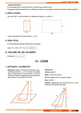 Tecnologia              ITAPECURSOS 

  ­ Secção Meridiana 
  É a interseção de um cilindro reto com um plano que contém o eixo. 
  A secção meridiana geralmente é um retângulo. Se ela for um quadrado, o cilindro é chamado cilindro equilátero. 

3­ ÁREA LATERAL 
  Se você “abrir” o cilindro obterá um retângulo de base  2pr  e altura h. 




                                                                                       rh




                                                                      2prh 
  Logo, a área lateral do cilindro será  S  = 2  rh 
                                          I    p

4­ ÁREA TOTAL 
  É a área lateral acrescida da área das duas bases. 

  Logo:  S t  = 2  rh + 2  r 2  ou:  S  = 2  r  h + r 
                 p       p            t    p (       ) 


5­ VOLUME  DE UM  CILINDRO 
  É dado por:  V  = pr 2 . h 


                                                     IV ­ CONE 
1­ DEFINIÇÃO ­ ELEMENTOS 
 ­ Definição: Seja C um círculo de centro O e raio r,       ­ Elementos: 
   contido num plano a , e V um ponto fora desse             Vértice: ponto V 
   plano.  Chamamos  de  cone  circular  ou  cone  à 
   reunião de todos os segmentos cujos extremos              Base: círculo de centro O 
   são o ponto V e um ponto do círculo.                      Altura: distância de V ao plano da base 
                                                             Eixo: reta VO 
                                                             Geratriz:  segmentos  com  extremos em  V  e  num 
                                                             ponto da circunferência da base. 




                        o 




                                                                      Matemática ­ M2                    4 3 
 
