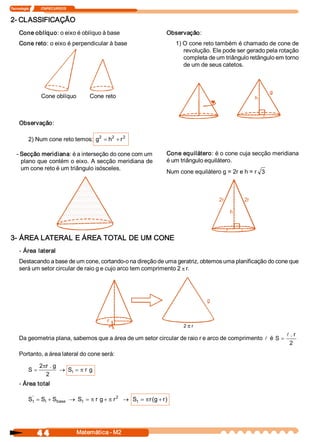 Tecnologia              ITAPECURSOS 


2­ CLASSIFICAÇÃO 
     Cone oblíquo: o eixo é oblíquo à base                         Observação: 
     Cone reto: o eixo é perpendicular à base                          1) O cone reto também é chamado de cone de 
                                                                          revolução. Ele pode ser gerado pela rotação 
                                                                          completa de um triângulo retângulo em torno 
                                                                          de um de seus catetos. 




                   Cone oblíquo            Cone reto 



     Observação: 

           2) Num cone reto temos:  g2  = h  + r 2 
                                           2 



   ­ Secção meridiana: é a interseção do cone com um               Cone equilátero: é o cone cuja secção meridiana 
     plano que contém o eixo. A secção meridiana de                é um triângulo equilátero. 
     um cone reto é um triângulo isósceles. 
                                                                   Num cone equilátero g = 2r e h = r  3 




3­ ÁREA LATERAL E ÁREA TOTAL DE UM CONE 
     ­ Área  lateral 
     Destacando a base de um cone, cortando­o na direção de uma geratriz, obtemos uma planificação do cone que 
     será um setor circular de raio g e cujo arco tem comprimento 2 p r. 
                                                                       . 




                                                 r 
                                                                         2 p r 
                                                                                                                l . r 
     Da geometria plana, sabemos que a área de um setor circular de raio r e arco de comprimento  l  é  S  =
                                                                                                                 2 
     Portanto, a área lateral do cone será: 

                  2  r . g 
                   p
           S  =             ® S  = p r  g 
                               l
                     2 
     ­ Área total 

            '                                  2 
           S  = S  + S 
            t    l    base  ® S  = p r  g + p r  ® S  = p r  g + r 
                               t                    t      (      ) 




                4 4                    Matemática ­ M2 
 