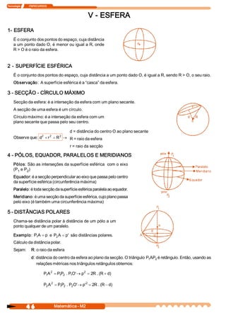 Tecnologia              ITAPECURSOS 



                                                           V ­ ESFERA 
1­ ESFERA 
     É o conjunto dos pontos do espaço, cuja distância 
     a um ponto dado O, é menor ou igual a R, onde 
     R > O é o raio da esfera. 


2 ­ SUPERFÍCIE ESFÉRICA 
     É o conjunto dos pontos do espaço, cuja distância a um ponto dado O, é igual a R, sendo R > O, o seu raio. 
     Observação:  A superfície esférica é a “casca” da esfera. 

3 ­ SECÇÃO ­ CÍRCULO MÁXIMO 
     Secção da esfera: é a interseção da esfera com um plano secante. 
     A secção de uma esfera é um círculo. 
     Círculo máximo: é a interseção da esfera com um 
     plano secante que passa pelo seu centro. 

                                     d = distância do centro O ao plano secante 
     Observe que: d  + r 2  = R 2  ® R = raio da esfera 
                   2 


                                                r = raio da secção

4 ­ PÓLOS, EQUADOR, PARALELOS E MERIDIANOS 
     Pólos: São as interseções da superfície esférica  com o eixo 
     (P  e P  ) 
       1    2 
     Equador: é a secção perpendicular ao eixo que passa pelo centro 
     da superfície esférica (circunferência máxima) 
     Paralelo: é toda secção da superfície esférica paralela ao equador. 
     Meridiano: é uma secção da superfície esférica, cujo plano passa 
     pelo eixo (é também uma circunferência máxima) 

5 ­ DISTÂNCIAS POLARES 
     Chama­se distância polar à distância de um pólo a um 
     ponto qualquer de um paralelo. 

     Exemplo:  P A  = p  e  P  A  = p  são distâncias polares. 
                1            2       ' 
     Cálculo da distância polar. 
     Sejam:  R: o raio da esfera 
                     d: distância do centro da esfera ao plano da secção. O triângulo  P AP  é retângulo. Então, usando as 
                                                                                        1  2 
                        relações métricas nos triângulos retângulos obtemos: 

                                P A 2  = P P  . P O ® p  = 2  . (  + d 
                                 1        1  2   1  ' 
                                                       2 
                                                            R  R  ) 

                                P  A 2  = P P  . P  O ® p 2  = 2  . (  - d 
                                 2         1  2   2  '   '      R  R  ) 




                4 6                    Matemática ­ M2 
 