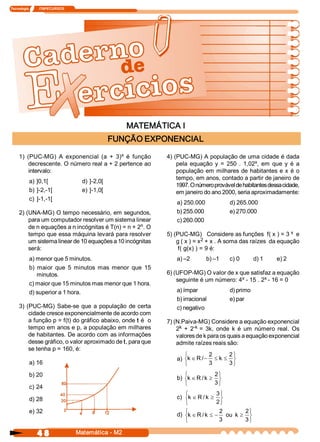 Tecnologia            ITAPECURSOS 




                                                        MATEMÁTICA I 
                                                    FUNÇÃO EXPONENCIAL 
                                            x 
     1)  (PUC­MG)  A  exponencial  (a  +  3)  é  função         4) (PUC­MG) A população de uma cidade é dada 
          decrescente. O número real a + 2 pertence ao                                               x 
                                                                    pela  equação  y  =  250  .  1,02  ,  em  que  y  é  a 
          intervalo:                                                população  em  milhares  de  habitantes  e  x  é  o 
                                                                    tempo, em anos, contado a partir de janeiro de 
           a) ]0,1[                    d) ]­2,0[ 
                                                                    1997. O número provável de habitantes dessa cidade, 
           b)  ]­2,­1[                 e) ]­1,0[                    em janeiro do ano 2000, seria aproximadamente: 
           c)  ]­1,­1[ 
                                                                    a) 250.000             d) 265.000 
     2) (UNA­MG) O tempo necessário, em segundos,                   b) 255.000             e) 270.000 
         para um computador resolver um sistema linear              c) 260.000 
                                                     n 
         de n equações a n incógnitas é T(n) = n + 2  . O 
         tempo que essa máquina levará para resolver            5) (PUC­MG)   Considere as funções  f( x ) = 3 x  e 
         um sistema linear de 10 equações a 10 incógnitas                      2 
                                                                    g ( x ) = x  + x . A soma das raízes  da equação 
         será:                                                       f( g(x) ) = 9 é: 
           a) menor que 5 minutos.                                  a) –2        b) –1     c) 0        d) 1     e) 2 
           b)  maior  que  5  minutos  mas  menor  que  15 
               minutos.                                         6) (UFOP­MG) O valor de x que satisfaz a equação 
                                                                                           x         x 
                                                                    seguinte é um número: 4  ­ 15 . 2  ­ 16 = 0 
           c) maior que 15 minutos mas menor que 1 hora. 
           d) superior a 1 hora.                                    a) ímpar               d) primo 
                                                                    b) irracional          e) par 
     3)  (PUC­MG)  Sabe­se  que  a  população  de  certa            c) negativo 
          cidade cresce exponencialmente de acordo com 
          a função p = f(t) do gráfico abaixo, onde t é  o      7) (N.Paiva­MG) Considere a equação exponencial 
          tempo em anos e p, a população em milhares                 k     ­k 
                                                                    2  +  2  =  3k,  onde  k  é  um  número  real.  Os 
          de habitantes. De acordo com as informações               valores de k para os quais a equação exponencial 
          desse gráfico, o valor aproximado de t, para que          admite raízes reais são: 
          se tenha p = 160, é: 
                                                                       ì         2      2 ü
                                                                    a) ík Î R / - £ k  £ ý
           a) 16                                                       î         3      3 þ

           b) 20                                                       ì            2 ü
                                                                    b) ík Î R / k  ³ ý
                                                                       î            3 þ
           c) 24 
                                                                       ì              3 ü
           d) 28                                                    c) ík Î R / k  ³ ý
                                                                       î              2 þ
           e) 32                                                       ì               2       2 ü
                                                                    d) ík Î R / k  £ - ou  k  ³ ý
                                                                       î               3       3 þ

                4 8                  Matemática ­ M2 
 