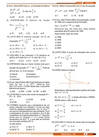 Tecnologia              ITAPECURSOS 

8) (Univ. Itaúna­MG) O par (x , y) é solução do sistema         16) (Fac. Milton Campos­MG) Se a é raiz da equação 
      x 2        y
    ì2  .  2  = 2                   x 
                                                                                                       2
                                                                                                      a  + 1 
    ï                                                              3   2 
                                                                        x      2 
                                                                                x 
                                                                             + 2  = 2 6 
                                                                                     .  x  , então           é igual a: 
    í                 . O valor de  y  é :                                                              2 
    ï3  x : 3 = 3 
      2            y 
    î
                                                                   a) 1              b) 0         c) 1/2       d) 3/2 
    a) 2/5       b) 1/5      c) 3/5      d) 4/5 
9)  (FAFEOD­MG)  O  domínio  da  f unção  17) (Fund. João Pinheiro­MG) Uma população, a partir 
                                                   de 1995, tem a seguinte lei de formação: 
                   1 
    f  x  =
     (  )                    é: 
                          1                        P n  = 12 10  .  n -1995  n ³ 1995 
                                                    (  )    .  4 2         ,         . 
               - x - 2 
              3         -
                          9                        Estima­se  que,  em  certo  ano,  essa  mesma 
                                                   população será 32 vezes a de 1995. 
    a)  R * 
           _      b) R_  c) R    +  d)  R *  e) R 
                                          +        Assim sendo, esse ano seria: 
10)  (UFJF­MG)  O  conjunto  solução,  em  R,  da                  a) 1998 
                              x  3 
                               +                                   b) 1999 
                        æ 1 ö
   inequação  3 x  3  > ç ÷
                 -                  é: 
                        è 9 ø                                      c) 2000 
    a) {x Î R / x > -3 
                      }                  d) {x Î R / x  < 1 
                                                           }       d) 2002 
    b) {x Î R / 0 < x < 1 
                         }               e) {x Î R / x  > -1 
                                                            }      e) 2004 

    c) {x Î R / x  > 1 
                      }                                         18)  (CEFET­MG)  O  ponto  de  interseção  das  curvas 
11)  (PUC­MG)  O  par  ordenado  (­1,5)  pertence  ao                                        x 
                                                                         x        æ 1 ö
    gráfico da função f(x)= a x 
                               . O valor de f (1) é:                y = 2  e  y = ç ÷ é: 
                                                                                  è 2 ø
    a) 0,1       b) 0,2      c) 0,3      d) 0,4    e) 0,5 
                                                            a)  (­1,0)        c)  (0,1)                                       e) (1,1) 
12) (FMTM­MG) Seja a o menor número real que é 
                         2           æ 1  ö
                                             x              b)  (0,­1)        d) (1,0) 
   solução da equação  5  -2  : 25 = ç
                        x 
                                           ÷ . Pode­se 
                                     è 125 ø            19) UFMG) Observe a figura. 
   afirmar que  a  é um número: 
    a) natural               d) complexo 
    b) primo                 e) divisível por 5 
    c) irracional 
13) (Fund. João Pinheiro­MG) Certo fenômeno é regido 
                                   b.x 
    pela  lei  f (x)  =  a  .10  .  Sabe­se  que 
    f(0) = 0,01 e f(1) = 10.000. Nesse caso, o quociente 
    b/a deve ser igual a: 
                                                                   Nessa figura, está representado o gráfico da função 
    a) 400       b) 500  c) 600  d) 700  e) 800 
                                                                   f(x) = b x , b > 0. 
                                            x 
14) (UFOP­MG) A soma das raízes da equação 9  + 
         x  . 30 é: 
   81 = 3                                                                         10 
                                                                   Se  f (  ) + f (  1  =
                                                                          1           ,  a  única  afirmativa  VERDA­ 
                                                                                   - ) 
                                                                                   3 
    a) 1                     c) 27/28              e) 30           DEIRA sobre o valor de b é: 
    b) 81/28                 d) 4 
                                                                              1 
15)  (FCMMG)  Suponha  que  a  temperatura  de  um              a)  0 < b <           d) 1 < b < 4 
   corpo, colocado num instante t = 0 em um meio                              9 
   mais frio, obedeça à seguinte lei: T(t) ­ A = B.e ­k.t 
                                                         ,            2       4 
   em que A é a temperatura do meio ambiente, T(t) é            b)  < b <             e) 4 < b < 9 
                                                                      9       9 
   a temperatura do corpo no instante t, B e K são 
   constantes e e é aproximadamente 2,7. Suponha                      8
   ainda  que  no  instante  t  =  0  o  corpo  tenha           c)  < b < 1 
                                                                      9 
   temperatura de 36,5  °C, e que este  se encontre 
   em uma sala mantida a 20 °C.                             20) (PUC­MG) O número de raízes reais da equação 
   O valor de B é:                                                 3          3  2 
                                                                 2 2 
    a) 16,5 °C          c) 36,5 °C                              2  x  - 3 2  x  + 2 = 0  é: 
                                                                           . 
    b) 28,25 °C              d) 56,5 °C                            a) 1              b) 2         c) 3         d) 4           e) 5

                                                                                Matemática ­ M2                           4 9 
 
