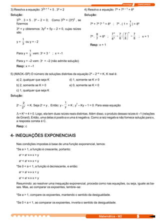 Tecnologia              ITAPECURSOS 

                       2x + 1  + 5 . 3  = 2 
3) Resolva a equação: 3               x                                                x    x – 1  = 8 
                                                                4) Resolva a equação: 7  + 7          x 

Solução:                                                        Solução: 
      2x            x                      2x     x  2 
    3  .  3 + 5  . 3  –  2 =  0;    Como  3  =  (3  )  ,  se 
                                                                      x    x  ­ 1  x      x 
                                                                                                         1       x 
    fizermos                                                         7  + 7  7  = 8  ;   7  . ( 1 +         ) = 8 
                                                                                                         7 
     x                  2 
    3  = y obteremos: 3y  + 5y – 2 = 0, cujas raízes 
    são                                                                                                 x 
                                                                             8          7 x   7  æ 7 ö 7 
                                                                      x 
                                                                     7  .          x 
                                                                                = 8  ;       = ;ç ÷ =     ;   x = 1 
                                                                                          x   8  è 8 ø 8 
           1                                                                 7          8 
    y =       ou y = ­ 2 
           3                                                         Resp: x = 1 

                    1        x    ­ 1 
    Para y =           vem: 3  = 3  ;  x = ­1 
                    3 
                      x 
    Para y = –2 vem: 3  = –2 (não admite solução) 
    Resp: x = –1 

                                                        x    –x 
5) (MACK–SP) O número de soluções distintas da equação 2  – 2  = K, K real é: 
    a) 2, qualquer que seja K                       d) 1, somente se K ¹ 0 
    b) 2, somente se K > 0                          e) 0, somente se K < 0 
    c) 1, qualquer que seja K 
Solução: 

           2                                       1         2 
     x                        x 
    2  –       x   = K. Seja 2  = y .  Então: y ­  y  = K ; y  – Ky – 1 = 0. Para essa equação
           2

    D = K  + 4 > 0. Logo, ela tem duas raízes reais distintas. Além disso, o produto dessas raízes é –1 (relações 
         2 

    de Girard). Então, uma delas é positiva e uma é negativa. Como a raiz negativa não fornece solução para x, 
    a resposta correta é C. 
    Resp: c 


4­ INEQUAÇÕES EXPONENCIAIS 
    Nas condições impostas à base de uma função exponencial, temos: 
    *Se a > 1, a função é crescente, portanto: 
      a  > a  « x > y 
       x    y



      a  < a  « x < y 
       x    y


    *Se 0 < a < 1, a função é decrescente, e então: 
      a  > a  « x < y 
       x    y



      a  < a  « x > y 
       x    y


    Resumindo: ao resolver uma inequação exponencial, proceda como nas equações, ou seja, iguale as ba­ 
    ses. Mas, ao comparar os expoentes, lembre–se: 

    *Se a > 1, compare os expoentes, mantendo o sentido da desigualdade. 

    *Se 0 < a < 1, ao comparar os expoentes, inverta o sentido da desigualdade.



                                                                              Matemática ­ M2                      5 
 