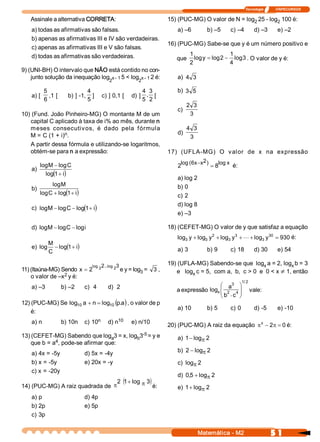 Tecnologia              ITAPECURSOS 

    Assinale a alternativa CORRETA:                                     15) (PUC­MG) O valor de N = log  25 ­ log  100 é: 
                                                                                                       2         2 
    a) todas as afirmativas são falsas.                                     a) –6         b) –5        c) –4             d) –3         e) –2 
    b) apenas as afirmativas III e IV são verdadeiras. 
                                                                        16) (PUC­MG) Sabe­se que y é um número positivo e 
    c) apenas as afirmativas III e V são falsas. 
    d) todas as afirmativas são verdadeiras.                                   1               1 
                                                                           que  log y = log 2 - log  . O valor de y é: 
                                                                                                   3 
                                                                               2               4 
9) (UNI­BH) O intervalo que NÃO está contido no con­ 
    junto solução da inequação log  x ­ 1 5 < log  x ­ 1 2 é:               a)  4  3 
                                           2               2 

            5                     4                    4  3                 b)  3  5 
    a) [       ,1 [      b) ] ­1,  ]  c) ] 0,1 [  d) ]  , [ 
            6                     5                    5  2 
                                                                                  2  3 
                                                                            c) 
10) (Fund. João Pinheiro­MG) O montante M de um                                    3 
   capital C aplicado à taxa de i% ao mês, durante n 
   meses  consecutiv os,  é  dado  pela  f órmula             4  3 
                 n 
   M = C (1 + i)  .                                       d) 
                                                               3 
   A partir dessa fórmula e utilizando­se logaritmos, 
   obtém­se para n a expressão:                        17)  (UFLA­MG)  O  v alor  de  x  na  expressão 

       log M - log C                                                              6  - 2
                                                                             log (  x  x  )       log x 
                                                                            2                  = 8         é: 
    a)
            ( )
         log 1 + i 
                                                                            a) log 2 
            log M                                                           b) 0 
    b)
          C      ( )
       log  + log 1 + i                                                     c) 2 
                                                                            d) log 8 
                          (+)
    c) log M - log C - log 1  i 
                                                                            e) –3 

    d)  log M - log  - log 
                   C      i                                             18) (CEFET­MG) O valor de y que satisfaz a equação 
                                                                                           2         3             30 
                                                                            log  y + log  y  + log  y  + L + log  y  = 930 é: 
                                                                               3        3         3             3 
              M 
    e) log            ( )
                 - log 1 + i                                                a) 3          b) 9         c) 18             d) 30         e) 54 
              C 

                                   log  2  . 
                                          . log 2 
                                                 3                      19) (UFLA­MG) Sabendo­se que  log  a = 2, log  b = 3 
                                                                                                                 x          x 
11) (Itaúna­MG) Sendo  x = 2           3           e y = log 
                                                           3 =  3 ,        e   log  c = 5,  com a,  b,  c > 0  e  0 < x ¹ 1, então 
                                                                                  x 
                 2 
    o valor de –x  y é: 
                                                                                                                 1  2 
                                                                                                                  / 
                                                                                                  3 
                                                                                             æ a  ö
    a) –3              b) –2    c)  4      d)  2                           a expressão  logx ç 2  4 ÷                vale: 
                                                                                             ç .  ÷
                                                                                             è b  c  ø
12) (PUC­MG) Se log  a + n = log  (p a  , o valor de p 
                   10           10  .  )
                                                                            a) 10         b) 5         c) 0              d) ­5         e) ­10 
    é: 
    a) n                            n 
                       b) 10n  c) 10           10 
                                           d) n        e) n/10 
                                                                        20) (PUC­MG) A raiz da equação  p x - 2  = 0 é: 
                                                                                                               p
                                             ­5 
13) (CEFET­MG) Sabendo que log  3 = x, log  3  = y e 
             4 
                                   a      b                                 a)  1 - log  2 
                                                                                       p
    que b = a  , pode­se afirmar que: 
                                                                            b)  2 - log  2 
                                                                                       p
    a) 4x = ­5y                 d) 5x = ­4y 
    b) x = ­5y                  e) 20x = ­y                                 c)  logp 2 
    c) x = ­20y 
                                                                            d)  0,  + log  2 
                                                                                  5      p
                                                2 (1 + log p 3 
                                                              )
14) (PUC­MG) A raiz quadrada de p                                 é:        e)  1 + log  2 
                                                                                       p
    a) p                        d) 4p 
    b) 2p                       e) 5p 
    c) 3p 


                                                                                      Matemática ­ M2                              5 1 
 