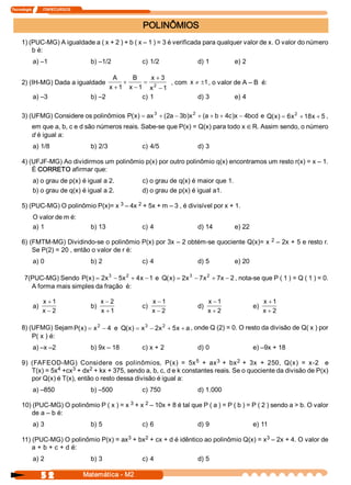 Tecnologia            ITAPECURSOS 



                                                          POLINÔMIOS 
     1) (PUC­MG) A igualdade a ( x + 2 ) + b ( x – 1 ) = 3 é verificada para qualquer valor de x. O valor do número 
         b é: 
            a) –1                      b) –1/2            c) 1/2              d) 1           e) 2 

                                               A      B      x + 3 
     2) (IH­MG) Dada a igualdade                    +      = 2      , com  x ¹ ±1 , o valor de A – B  é: 
                                              x + 1  x - 1  x  - 1 
            a) –3                      b) –2              c) 1                d) 3          e) 4 

     3) (UFMG) Considere os polinômios  P  x  = ax 3 + (  a - 3  )  2  + (  + b + 4  )  - 4 
                                         (  )           2      b  x       a        c  x  bcd  e  Q  x  = 6  2 + 18  + 5 , 
                                                                                                  (  )  x         x 
           em que a, b, c e d são números reais. Sabe­se que P(x) = Q(x) para todo x Î R. Assim sendo, o número 
           d é igual a: 
            a) 1/8                     b) 2/3             c) 4/5              d) 3 

     4) (UFJF­MG) Ao dividirmos um polinômio p(x) por outro polinômio q(x) encontramos um resto r(x) = x – 1. 
         É CORRETO afirmar que: 
            a) o grau de p(x) é igual a 2.                c) o grau de q(x) é maior que 1. 
            b) o grau de q(x) é igual a 2.                d) o grau de p(x) é igual a1. 

     5) (PUC­MG) O polinômio P(x)= x 3 – 4x 2 + 5x + m – 3 , é divisível por x + 1. 
            O valor de m é: 
            a) 1                       b) 13              c) 4                d) 14          e) 22 

     6) (FMTM­MG) Dividindo­se o polinômio P(x) por 3x – 2 obtém­se quociente Q(x)= x  2  – 2x + 5 e resto r. 
         Se P(2) = 20 , então o valor de r é: 
            a) 0                       b) 2               c) 4                d) 5           e) 20 

       7(PUC­MG) Sendo  P  x  = 2  3 - 5  2  + 4  - 1  e  Q  x  = 2  3  - 7  2  + 7  - 2 , nota­se que P ( 1 ) = Q ( 1 ) = 0. 
                          (  )  x       x       x          (  )  x         x       x 
         A forma mais simples da fração  é: 

                  x + 1                      x - 2              x - 1               x - 1                   x + 1 
            a)                         b)                 c)                  d)                      e) 
                  x - 2                      x + 1              x - 2               x + 2                   x + 2 

     8) (UFMG) Sejam P  x  = x 2 - 4  e  Q  x  = x  - 2  2  + 5  + a , onde Q (2) = 0. O resto da divisão de Q( x ) por 
                      (  )                (  )  3  x           x 
         P( x ) é: 
            a) –x –2                   b) 9x – 18         c) x + 2            d) 0                    e) –9x + 18 

                                                                    5       3      2 
     9)  (FAFEOD­MG)  Considere  os  polinômios,  P(x)  =  5x  +  ax  +  bx  +  3x  +  250,  Q(x)  =  x­2    e 
                  4 +cx  + dx  + kx + 375, sendo a, b, c, d e k constantes reais. Se o quociente da divisão de P(x) 
         T(x) = 5x     3      2 
         por Q(x) é T(x), então o resto dessa divisão é igual a: 
            a) –850                    b) –500            c) 750              d) 1.000 

     10) (PUC­MG) O polinômio P ( x ) = x 3 + x 2 – 10x + 8 é tal que P ( a ) = P ( b ) = P ( 2 ) sendo a > b. O valor 
         de a – b é: 
            a) 3                       b) 5               c) 6                d) 9                    e) 11 

                                       3     2                                          3 
     11) (PUC­MG) O polinômio P(x) = ax  + bx  + cx + d é idêntico ao polinômio Q(x) = x  – 2x + 4. O valor de 
         a + b + c + d é: 
            a) 2                       b) 3               c) 4                d) 5

                  5 2                Matemática ­ M2 
 